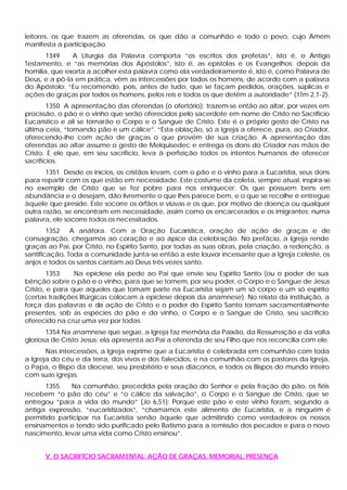 leitores, os que trazem as oferendas, os que dão a comunhão e todo o povo, cujo Amém
manifesta a participação.
1349 A Liturgia da Palavra comporta “os escritos dos profetas”, isto é, o Antigo
Testamento, e “as memórias dos Apóstolos”, isto é, as epístolas e os Evangelhos; depois da
homilia, que exorta a acolher esta palavra como ela verdadeiramente é, isto é, como Palavra de
Deus, e a pô-la em prática, vêm as intercessões por todos os homens, de acordo com a palavra
do Apóstolo: “Eu recomendo, pois, antes de tudo, que se façam pedidos, orações, súplicas e
ações de graças por todos os homens, pelos reis e todos os que detêm a autoridade” (1Tm 2,1-2).
1350 A apresentação das oferendas (o ofertório): trazem-se então ao altar, por vezes em
procissão, o pão e o vinho que serão oferecidos pelo sacerdote em nome de Cristo no Sacrifício
Eucarístico e ali se tornarão o Corpo e o Sangue de Cristo. Este é o próprio gesto de Cristo na
última ceia, “tomando pão e um cálice”. “Esta oblação, só a Igreja a oferece, pura, ao Criador,
oferecendo-lhe com ação de graças o que provém de sua criação. A apresentação das
oferendas ao altar assume o gesto de Melquisedec e entrega os dons do Criador nas mãos de
Cristo. E ele que, em seu sacrifício, leva à perfeição todos os intentos humanos de oferecer
sacrifícios.
1351 Desde os inícios, os cristãos levam, com o pão e o vinho para a Eucaristia, seus dons
para repartir com os que estão em necessidade. Este costume da coleta, sempre atual, inspira-se
no exemplo de Cristo que se fez pobre para nos enriquecer: Os que possuem bens em
abundância e o desejam, dão livremente o que lhes parece bem, e o que se recolhe é entregue
àquele que preside. Este socorre os órfãos e viúvas e os que, por motivo de doença ou qualquer
outra razão, se encontram em necessidade, assim como os encarcerados e os imigrantes; numa
palavra, ele socorre todos os necessitados.
1352 A anáfora. Com a Oração Eucarística, oração de ação de graças e de
consagração, chegamos ao coração e ao ápice da celebração. No prefácio, a Igreja rende
graças ao Pai, por Cristo, no Espírito Santo, por todas as suas obras, pela criação, a redenção, a
santificação. Toda a comunidade junta-se então a este louvor incessante que a Igreja celeste, os
anjos e todos os santos cantam ao Deus três vezes santo.
1353 Na epiclese ela pede ao Pai que envie seu Espírito Santo (ou o poder de sua
bênção sobre o pão e o vinho, para que se tornem, por seu poder, o Corpo e o Sangue de Jesus
Cristo, e para que aqueles que tomam parte na Eucaristia sejam um só corpo e um só espírito
(certas tradições litúrgicas colocam a epiclese depois da anamnese). No relato da instituição, a
força das palavras e da ação de Cristo e o poder do Espírito Santo tornam sacramentalmente
presentes, sob as espécies do pão e do vinho, o Corpo e o Sangue de Cristo, seu sacrifício
oferecido na cruz uma vez por todas.
1354 Na anamnese que segue, a Igreja faz memória da Paixão, da Ressurreição e da volta
gloriosa de Cristo Jesus; ela apresenta ao Pai a oferenda de seu Filho que nos reconcilia com ele.
Nas intercessões, a Igreja exprime que a Eucaristia é celebrada em comunhão com toda
a Igreja do céu e da terra, dos vivos e dos falecidos, e na comunhão com os pastores da Igreja,
o Papa, o Bispo da diocese, seu presbitério e seus diáconos, e todos os Bispos do mundo inteiro
com suas igrejas.
1355 Na comunhão, precedida pela oração do Senhor e pela fração do pão, os fiéis
recebem “o pão do céu” e “o cálice da salvação”, o Corpo e o Sangue de Cristo, que se
entregou “para a vida do mundo” (Jo 6,51): Porque este pão e este vinho foram, segundo a
antiga expressão, “eucaristizados”, “chamamos este alimento de Eucaristia, e a ninguém é
permitido participar na Eucaristia senão àquele que admitindo como verdadeiros os nossos
ensinamentos e tendo sido purificado pelo Batismo para a remissão dos pecados e para o novo
nascimento, levar uma vida como Cristo ensinou”.
V. O SACRIFÍCIO SACRAMENTAL: AÇÃO DE GRAÇAS, MEMORIAL, PRESENÇA
 