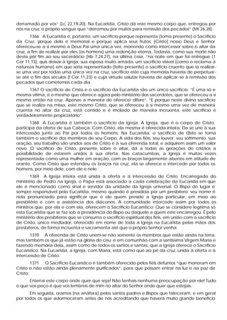 derramado por vós” (Lc 22,19-20). Na Eucaristia, Cristo dá este mesmo corpo que, entregou por
nós na cruz, o próprio sangue que “derramou por muitos para remissão dos pecados” (Mt 26,28).
1366 A Eucaristia é, portanto, um sacrifício porque representa (toma presente) o Sacrifício
da Cruz, porque dele é memorial e porque aplica seus frutos: [Cristo] nosso Deus e Senhor
ofereceu-se a si mesmo a Deus Pai uma única vez, morrendo como intercessor sobre o altar da
cruz, a fim de realizar por eles (os homens) uma redenção eterna. Todavia, como sua morte não
devia pôr fim ao seu sacerdócio (Hb 7,24.27), na última ceia, “na noite em que foi entregue (1
Cor 11,13), quis deixar à Igreja, sua esposa muito amada, um sacrifício visível (como o reclama a
natureza humana) em que seria representado (feito presente) o sacrifício cruento que ia realizar-
se uma vez por todas uma única vez na cruz, sacrifício este cuja memória haveria de perpetuar-
se até o fim dos séculos (l Cor 11,23) e cuja virtude salutar haveria de aplicar-se à remissão dos
pecados que cometemos cada dia.
1367 O sacrifício de Cristo e o sacrifício da Eucaristia são um único sacrifício: “É uma só e
mesma vítima, é o mesmo que oferece agora pelo ministério dos sacerdotes, que se ofereceu a si
mesmo então na cruz. Apenas a maneira de oferecer difere”. “E porque neste divino sacrifício
que se realiza na missa, este mesmo Cristo, que se ofereceu a si mesmo uma vez de maneira
cruenta no altar da cruz, está contido e é imolado de maneira incruenta, este sacrifício é
verdadeiramente propiciatório”.
1368 A Eucaristia é também o sacrifício da Igreja. A Igreja, que é o corpo de Cristo,
participa da oferta de sua Cabeça. Com Cristo, ela mesma é oferecida inteira. Ela se une à sua
intercessão junto ao Pai por todos os homens. Na Eucaristia, o sacrifício de Cristo se torna
também o sacrifício dos membros de seu Corpo. A vida dos fiéis, seu louvor, seu sofrimento, sua
oração, seu trabalho são unidos aos de Cristo e à sua oferenda total, e adquirem assim um valor
novo. O sacrifício de Cristo, presente sobre o altar, dá a todas as gerações de cristãos a
possibilidade de estarem unidos à sua oferta. Nas catacumbas, a Igreja é muitas vezes
representada como uma mulher em oração, com os braços largamente abertos em atitude de
orante. Como Cristo que estendeu os braços na cruz, ela se oferece e intercede por todos os
homens, por meio dele, com ele e nele.
1369 A Igreja inteira está unida à oferta e à intercessão de Cristo. Encarregado do
ministério de Pedro na Igreja, o Papa está associado a cada celebração da Eucaristia em que
ele é mencionado como sinal e servidor da unidade da Igreja universal. O Bispo do lugar é
sempre responsável pela Eucaristia, mesmo quando é presidida por um presbítero; seu nome é
nela pronunciado para significar que é ele quem preside a Igreja particular, em meio ao
presbitério e com a assistência dos diáconos. A comunidade intercede assim por todos os
ministros que, por ela e com ela, oferecem o Sacrifício Eucarístico: Que se considere legítima só
esta Eucaristia que se faz sob a presidência do Bispo ou daquele a quem este encarregou. É pelo
ministério dos presbíteros que se consuma o sacrifício espiritual dos fiéis, em união com o sacrifício
de Cristo, único mediador, oferecido em nome de toda a Igreja na Eucaristia pelas mãos dos
presbíteros, de forma incruenta e sacramenta até que o próprio Senhor venha.
1370 À oferenda de Cristo unem-se não somente os membros que estão ainda na terra,
mas também os que já estão na glória do céu: é em comunhão com a santíssima Virgem Maria e
fazendo memória dela, assim como de todos os santos e santas, que a Igreja oferece o Sacrifício
Eucarístico. Na Eucaristia, a Igreja, com Maria, está como que ao pé da cruz, unida à oferta e à
intercessão de Cristo.
1371 O Sacrifício Eucarístico é também oferecido pelos fiéis defuntos “que morreram em
Cristo e não estão ainda plenamente purificados”, para que possam entrar na luz e na paz de
Cristo:
Enterrai este corpo onde quer que seja! Não tenhais nenhuma preocupação por ele! Tudo
o que vos peço é que vos lembreis de mim no altar do Senhor onde quer que estejais.
Em seguida, oramos [na anáfora] pelos santos padres e Bispos que faleceram, e em geral
por todos os que adormeceram antes de nós acreditando que haverá muito grande benefício
 