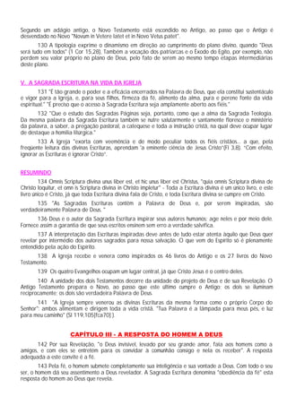 Segundo um adágio antigo, o Novo Testamento está escondido no Antigo, ao passo que o Antigo é
desvendado no Novo "Novum in Vetere latet et in Novo Vetus patet".
130 A tipologia exprime o dinamismo em direção ao cumprimento do plano divino, quando "Deus
será tudo em todos" (1 Cor 15,28), Também a vocação dos patriarcas e o Êxodo do Egito, por exemplo, não
perdem seu valor próprio no plano de Deus, pelo fato de serem ao mesmo tempo etapas intermediárias
deste plano.
V. A SAGRADA ESCRITURA NA VIDA DA IGREJA
131 "É tão grande o poder e a eficácia encerrados na Palavra de Deus, que ela constitui sustentáculo
e vigor para a Igreja, e, para seus filhos, firmeza da fé, alimento da alma, pura e perene fonte da vida
espiritual." "É preciso que o acesso à Sagrada Escritura seja amplamente aberto aos fiéis."
132 "Que o estudo das Sagradas Páginas seja, portanto, como que a alma da Sagrada Teologia.
Da mesma palavra da Sagrada Escritura também se nutre salutarmente e santamente floresce o ministério
da palavra, a saber, a pregação pastoral, a catequese e toda a instrução cristã, na qual deve ocupar lugar
de destaque a homilia litúrgica."
133 A Igreja "exorta com veemência e de modo peculiar todos os fiéis cristãos... a que, pela
freqüente leitura das divinas Escrituras, aprendam 'a eminente ciência de Jesus Cristo”(Fl 3,8). “Com efeito,
ignorar as Escrituras é ignorar Cristo”.
RESUMINDO
134 Omnis Scriptura divina unus liber est, et hic unus liber est Christus, "quia omnis Scriptura divina de
Christo loquitur, et omn is Scriptura divina in Christo impletur" - Toda a Escritura divina é um único livro, e este
livro único é Cristo, já que toda Escritura divina fala de Cristo, e toda Escritura divina se cumpre em Cristo.
135 "As Sagradas Escrituras contêm a Palavra de Deus e, por serem inspiradas, são
verdadeiramente Palavra de Deus. "
136 Deus e o autor da Sagrada Escritura inspirar seus autores humanos; age neles e por meio dele.
Fornece assim a garantia de que seus escritos ensinem sem erro a verdade salvífica.
137 A interpretação das Escrituras inspiradas deve antes de tudo estar atenta àquilo que Deus quer
revelar por intermédio dos autores sagrados para nossa salvação. O que vem do Espírito só é plenamente
entendido pela ação do Espírito.
138 A Igreja recebe e venera como inspirados os 46 livros do Antigo e os 27 livros do Novo
Testamento.
139 Os quatro Evangelhos ocupam um lugar central, já que Cristo Jesus é o centro deles.
140 A unidade dos dois Testamentos decorre da unidade do projeto de Deus e de sua Revelação. O
Antigo Testamento prepara o Novo, ao passo que este último cumpre o Antigo; os dois se iluminam
reciprocamente; os dois são verdadeira Palavra de Deus.
141 "A Igreja sempre venerou as divinas Escrituras da mesma forma como o próprio Corpo do
Senhor": ambos alimentam e dirigem toda a vida cristã. "Tua Palavra é a lâmpada para meus pés, e luz
para meu caminho" (Sl 119,105[fca70] ).
CAPÍTULO III - A RESPOSTA DO HOMEM A DEUS
142 Por sua Revelação, "o Deus invisível, levado por seu grande amor, fala aos homens como a
amigos, e com eles se entretém para os convidar à comunhão consigo e nela os receber". A resposta
adequada a este convite é a fé.
143 Pela fé, o homem submete completamente sua inteligência e sua vontade a Deus. Com todo o seu
ser, o homem dá seu assentimento a Deus revelador. A Sagrada Escritura denomina "obediência da fé" esta
resposta do homem ao Deus que revela.
 