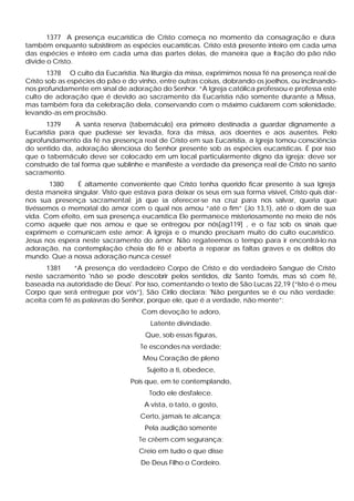 1377 A presença eucarística de Cristo começa no momento da consagração e dura
também enquanto subsistirem as espécies eucarísticas. Cristo está presente inteiro em cada uma
das espécies e inteiro em cada uma das partes delas, de maneira que a fração do pão não
divide o Cristo.
1378 O culto da Eucaristia. Na liturgia da missa, exprimimos nossa fé na presença real de
Cristo sob as espécies do pão e do vinho, entre outras coisas, dobrando os joelhos, ou inclinando-
nos profundamente em sinal de adoração do Senhor. “A Igreja católica professou e professa este
culto de adoração que é devido ao sacramento da Eucaristia não somente durante a Missa,
mas também fora da celebração dela, conservando com o máximo cuidarem com solenidade,
levando-as em procissão.
1379 A santa reserva (tabernáculo) era primeiro destinada a guardar dignamente a
Eucaristia para que pudesse ser levada, fora da missa, aos doentes e aos ausentes. Pelo
aprofundamento da fé na presença real de Cristo em sua Eucaristia, a Igreja tomou consciência
do sentido da, adoração silenciosa do Senhor presente sob as espécies eucarísticas. É por isso
que o tabernáculo deve ser colocado em um local particularmente digno da igreja; deve ser
construído de tal forma que sublinhe e manifeste a verdade da presença real de Cristo no santo
sacramento.
1380 É altamente conveniente que Cristo tenha querido ficar presente à sua Igreja
desta maneira singular. Visto que estava para deixar os seus em sua forma visível, Cristo quis dar-
nos sua presença sacramental; já que ia oferecer-se na cruz para nos salvar, queria que
tivéssemos o memorial do amor com o qual nos amou “até o fim” (Jo 13,1), até o dom de sua
vida. Com efeito, em sua presença eucarística Ele permanece misteriosamente no meio de nós
como aquele que nos amou e que se entregou por nós[ag119] , e o faz sob os sinais que
exprimem e comunicam este amor: A Igreja e o mundo precisam muito do culto eucarístico.
Jesus nos espera neste sacramento do amor. Não regateemos o tempo para ir encontrá-lo na
adoração, na contemplação cheia de fé e aberta a reparar as faltas graves e os delitos do
mundo. Que a nossa adoração nunca cesse!
1381 “A presença do verdadeiro Corpo de Cristo e do verdadeiro Sangue de Cristo
neste sacramento 'não se pode descobrir pelos sentidos, diz Santo Tomás, mas só com fé,
baseada na autoridade de Deus'. Por isso, comentando o texto de São Lucas 22,19 (“Isto é o meu
Corpo que será entregue por vós”), São Cirilo declara: 'Não perguntes se é ou não verdade;
aceita com fé as palavras do Senhor, porque ele, que é a verdade, não mente”:
Com devoção te adoro,
Latente divindade.
Que, sob essas figuras,
Te escondes na verdade;
Meu Coração de pleno
Sujeito a ti, obedece,
Pois que, em te contemplando,
Todo ele desfalece.
A vista, o tato, o gosto,
Certo, jamais te alcança;
Pela audição somente
Te crêem com segurança;
Creio em tudo o que disse
De Deus Filho o Cordeiro.
 