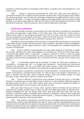 recebam a santa Eucaristia nos domingos e dias festivos, ou ainda com maior freqüência, e até
todos os dias.
1390 Graças à presença sacramental de Cristo sob cada uma das espécies, a
comunhão somente sob a espécie do pão permite receber todo o fruto de graça da Eucaristia.
Por motivos pastorais, esta maneira de comungar estabeleceu-se legitimamente como a mais
habitual no rito latino. “A santa comunhão realiza-se mais plenamente sob sua forma de sinal
quando se faz sob as duas espécies. Pois sob esta forma o sinal do banquete eucarístico é mais
plenamente realçado.” Nos ritos orientais, esta é a forma habitual de comungar.
OS FRUTOS DA COMUNHÃO
1391 A comunhão aumenta a nossa união com Cristo. Receber a Eucaristia na comunhão
traz como fruto principal a união intima o com Cristo Jesus. Pois o Senhor diz: “Quem come a
minha Carne e bebe o meu Sangue permanece em mim e eu nele” (Jo 6,56). A vida em Cristo
tem seu fundamento no banquete eucarístico: “Assim como o Pai, que vive, me enviou e eu vivo
pelo Pai, também aquele que de mim se alimenta v iverá por mim” (Jo 6,57):
Quando nas festas do Senhor os fiéis recebem o Corpo do Filho, proclamam uns aos outros
a Boa Nova de que é dado o penhor da vida, como quando o anjo disse a Maria de Mágdala:
“Cristo ressuscitou!”. Eis que agora também a vida e a ressurreição são conferidas àquele que
recebe o Cristo[ag144] .
1392 O que o alimento material produz em nossa vida corporal, a comunhão o realiza
de maneira admirável em nossa vida espiritual. A comunhão da Carne de Cristo ressuscitado,
“vivificado pelo Espírito Santo e vivificante”, conserva, aumenta e renova a vida da graça
recebida no Batismo. Este crescimento da vida cristã precisa ser alimentado pela Comunhão
Eucarística, pão da nossa peregrinação, até o momento da morte, quando nos ser dado como
viático.
1393 A comunhão separa-nos do pecado. O Corpo de Cristo que recebemos na
comunhão é “entregue por nós”, e o Sangue que bebemos é “derramado por muitos para
remissão dos pecados”. Por isso a Eucaristia não pode unir-nos a Cristo sem purificar-nos ao
mesmo tempo dos pecados cometidos e sem preservar-nos dos pecados futuros:
“Toda vez que o recebermos, anunciamos a morte do Senhor”. Se anunciamos a morte do
Senhor, anunciamos a remissão dos pecados. Se, toda vez que o seu Sangue é derramado, o é
para a remissão dos pecados, devo recebê-lo sempre, para que perdoe sempre os meus
pecados. Eu que sempre peco, devo ter sempre um remédio.
1394 Como o alimento corporal serve para restaurar a perda das forças, a Eucaristia
fortalece a caridade que, na vida diária, tende a arrefecer; e esta caridade vivificada apaga os
pecados veniais. Ao dar-se a nós, Cristo reaviva nosso amor e nos torna capazes de romper as
amarras desordenadas com as criaturas e de enraizar-nos nele:
Visto que Cristo morreu por nós por amor, quando fazemos memória de sua morte no
momento do sacrifício pedimos que o amor nós seja concedido pela vinda do Espírito Santo;
pedimos humildemente que em virtude deste amor, pelo qual Cristo quis morrer por nós, nós
também, recebendo a graça do Espírito Santo, possamos considerar o mundo como crucificado
para nós, e sejamos nós mesmos crucificados para o mundo. (...)Tendo recebido o dom de amor
morramos para o pecado e vivamos para Deus.
1395 Pela mesma caridade que acende em nós, a Eucaristia nos preserva dos pecados
mortais futuros. Quanto mais participarmos da vida de Cristo e quanto mais progredirmos em sua
amizade, tanto mais difícil de ele separar-nos pelo pecado mortal. A Eucaristia não é destinada a
perdoar pecados mortais. Isso é próprio do sacramento da reconciliação. É próprio da Eucaristia
ser o sacramento daqueles que estão na comunhão plena da Igreja.
 
