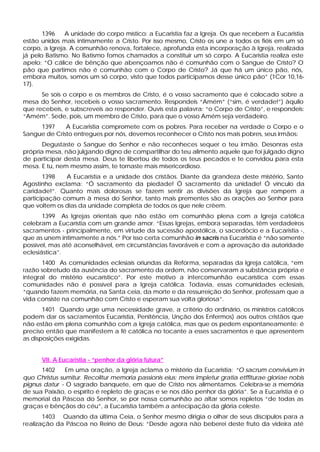 1396 A unidade do corpo místico: a Eucaristia faz a Igreja. Os que recebem a Eucaristia
estão unidos mais intimamente a Cristo. Por isso mesmo, Cristo os une a todos os fiéis em um só
corpo, a Igreja. A comunhão renova, fortalece, aprofunda esta incorporação à Igreja, realizada
já pelo Batismo. No Batismo fomos chamados a constituir um só corpo. A Eucaristia realiza este
apelo: “O cálice de bênção que abençoamos não é comunhão com o Sangue de Cristo? O
pão que partimos não é comunhão com o Corpo de Cristo? Já que há um único pão, nós,
embora muitos, somos um só corpo, visto que todos participamos desse único pão” (1Cor 10,16-
17).
Se sois o corpo e os membros de Cristo, é o vosso sacramento que é colocado sobre a
mesa do Senhor, recebeis o vosso sacramento. Respondeis “Amém” (“sim, é verdade!”) àquilo
que recebeis, e subscreveis ao responder. Ouvis esta palavra: “o Corpo de Cristo”, e respondeis:
“Amém”. Sede, pois, um membro de Cristo, para que o vosso Amém seja verdadeiro.
1397 A Eucaristia compromete com os pobres. Para receber na verdade o Corpo e o
Sangue de Cristo entregues por nós, devemos reconhecer o Cristo nos mais pobres, seus irmãos:
Degustaste o Sangue do Senhor e não reconheces sequer o teu irmão. Desonras esta
própria mesa, não julgando digno de compartilhar do teu alimento aquele que foi julgado digno
de participar desta mesa. Deus te libertou de todos os teus pecados e te convidou para esta
mesa. E tu, nem mesmo assim, te tornaste mais misericordioso.
1398 A Eucaristia e a unidade dos cristãos. Diante da grandeza deste mistério, Santo
Agostinho exclama: “Ó sacramento da piedade! Ó sacramento da unidade! Ó vínculo da
caridade!”. Quanto mais dolorosas se fazem sentir as divisões da Igreja que rompem a
participação comum à mesa do Senhor, tanto mais prementes são as orações ao Senhor para
que voltem os dias da unidade completa de todos os que nele crêem.
1399 As Igrejas orientais que não estão em comunhão plena com a Igreja católica
celebram a Eucaristia com um grande amor. “Essas Igrejas, embora separadas, têm verdadeiros
sacramentos - principalmente, em virtude da sucessão apostólica, o sacerdócio e a Eucaristia -,
que as unem intimamente a nós.” Por isso certa comunhão in sacris na Eucaristia é “não somente
possível, mas até aconselhável, em circunstâncias favoráveis e com a aprovação da autoridade
eclesiástica”.
1400 As comunidades eclesiais oriundas da Reforma, separadas da Igreja católica, “em
razão sobretudo da ausência do sacramento da ordem, não conservaram a substância própria e
integral do mistério eucarístico”. Por este motivo a intercomunhão eucarística com essas
comunidades não é possível para a Igreja católica. Todavia, essas comunidades eclesiais,
“quando fazem memória, na Santa ceia, da morte e da ressurreição do Senhor, professam que a
vida consiste na comunhão com Cristo e esperam sua volta gloriosa”.
1401 Quando urge uma necessidade grave, a critério do ordinário, os ministros católicos
podem dar os sacramentos Eucaristia, Penitência, Unção dos Enfermos) aos outros cristãos que
não estão em plena comunhão com a Igreja católica, mas que os pedem espontaneamente: é
preciso então que manifestem a fé católica no tocante a esses sacramentos e que apresentem
as disposições exigidas.
VII. A Eucaristia - “penhor da glória futura”
1402 Em uma oração, a Igreja aclama o mistério da Eucaristia: “O sacrum convivium in
quo Christus sumitur. Recolitur memoria passionis eius; mens impletur gratia etffiturae gloriae nobis
pignus datur - O sagrado banquete, em que de Cristo nos alimentamos. Celebra-se a memória
de sua Paixão, o espírito é repleto de graças e se nos dão penhor da glória”. Se a Eucaristia é o
memorial da Páscoa do Senhor, se por nossa comunhão ao altar somos repletos “de todas as
graças e bênçãos do céu”, a Eucaristia também a antecipação da glória celeste.
1403 Quando da última Ceia, o Senhor mesmo dirigia o olhar de seus discípulos para a
realização da Páscoa no Reino de Deus: “Desde agora não beberei deste fruto da videira até
 