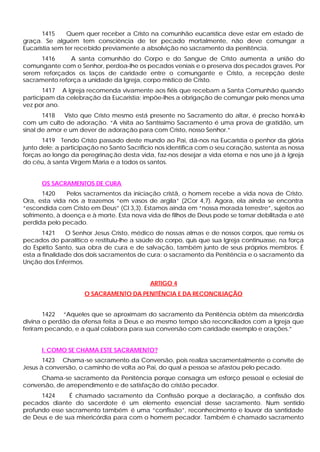 1415 Quem quer receber a Cristo na comunhão eucarística deve estar em estado de
graça. Se alguém tem consciência de ter pecado mortalmente, não deve comungar a
Eucaristia sem ter recebido previamente a absolvição no sacramento da penitência.
1416 A santa comunhão do Corpo e do Sangue de Cristo aumenta a união do
comungante com o Senhor, perdoa-lhe os pecados veniais e o preserva dos pecados graves. Por
serem reforçados os laços de caridade entre o comungante e Cristo, a recepção deste
sacramento reforça a unidade da Igreja, corpo místico de Cristo.
1417 A Igreja recomenda vivamente aos fiéis que recebam a Santa Comunhão quando
participam da celebração da Eucaristia; impõe-lhes a obrigação de comungar pelo menos uma
vez por ano.
1418 Visto que Cristo mesmo está presente no Sacramento do altar, é preciso honrá-lo
com um culto de adoração. “A visita ao Santíssimo Sacramento é uma prova de gratidão, um
sinal de amor e um dever de adoração para com Cristo, nosso Senhor.”
1419 Tendo Cristo passado deste mundo ao Pai, dá-nos na Eucaristia o penhor da glória
junto dele: a participação no Santo Sacrifício nos identifica com o seu coração, sustenta as nossa
forças ao longo da peregrinação desta vida, faz-nos desejar a vida eterna e nos une já à Igreja
do céu, à santa Virgem Maria e a todos os santos.
OS SACRAMENTOS DE CURA
1420 Pelos sacramentos da iniciação cristã, o homem recebe a vida nova de Cristo.
Ora, esta vida nós a trazemos “em vasos de argila” (2Cor 4,7). Agora, ela ainda se encontra
“escondida com Cristo em Deus” (Cl 3,3). Estamos ainda em “nossa morada terrestre”, sujeitos ao
sofrimento, à doença e à morte. Esta nova vida de filhos de Deus pode se tornar debilitada e até
perdida pelo pecado.
1421 O Senhor Jesus Cristo, médico de nossas almas e de nossos corpos, que remiu os
pecados do paralítico e restituiu-lhe a saúde do corpo, quis que sua Igreja continuasse, na força
do Espírito Santo, sua obra de cura e de salvação, também junto de seus próprios membros. É
esta a finalidade dos dois sacramentos de cura: o sacramento da Penitência e o sacramento da
Unção dos Enfermos.
ARTIGO 4
O SACRAMENTO DA PENITÊNCIA E DA RECONCILIAÇÃO
1422 “Aqueles que se aproximam do sacramento da Penitência obtêm da misericórdia
divina o perdão da ofensa feita a Deus e ao mesmo tempo são reconciliados com a Igreja que
feriram pecando, e a qual colabora para sua conversão com caridade exemplo e orações.”
I. COMO SE CHAMA ESTE SACRAMENTO?
1423 Chama-se sacramento da Conversão, pois realiza sacramentalmente o convite de
Jesus à conversão, o caminho de volta ao Pai, do qual a pessoa se afastou pelo pecado.
Chama-se sacramento da Penitência porque consagra um esforço pessoal e eclesial de
conversão, de arrependimento e de satisfação do cristão pecador.
1424 É chamado sacramento da Confissão porque a declaração, a confissão dos
pecados diante do sacerdote é um elemento essencial desse sacramento. Num sentido
profundo esse sacramento também é uma “confissão”, reconhecimento e louvor da santidade
de Deus e de sua misericórdia para com o homem pecador. Também é chamado sacramento
 
