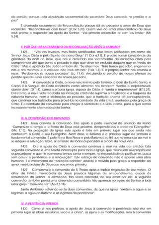 do perdão porque pela absolvição sacramental do sacerdote Deus concede “o perdão e a
paz”
É chamado sacramento da Reconciliação porque dá ao pecador o amor de Deus que
reconcilia: “Reconciliai-vos com Deus” (2Cor 5,20). Quem vive do amor misericordioso de Deus
está pronto a responder ao apelo do Senhor: “Vai primeiro reconciliar-te com teu irmão” (Mt
5,24).
II. POR QUE UM SACRAMENTO DA RECONCILIAÇÃO APÓS O BATISMO?
1425 “Vós vos lavastes, mas fostes santificados, mas fostes justificados em nome do
Senhor Jesus Cristo e pelo Espírito de nosso Deus” (1 Cor 6,11). É preciso tomar consciência da
grandeza do dom de Deus que nos é oferecido nos sacramentos da iniciação cristã para
compreender até que ponto o pecado é algo que deve ser excluído daquele que se “vestiu de
Cristo”. Mas o apóstolo São João também diz: “Se dissermos: “Não temos pecado”, enganamo-
nos a nós mesmos, e a verdade não está em nós” (1Jo 1,8). E o próprio Senhor nos ensinou a
rezar: “Perdoa-nos os nossos pecados” (Lc 11,4), vinculando o perdão de nossas ofensas ao
perdão que Deus nos conceder de nossos pecados.
1426 A conversão a Cristo, o novo nascimento pelo Batismo, o dom do Espírito Santo, o
Corpo e o Sangue de Cristo recebidos como alimento nos tornaram “santos e irrepreensíveis
diante dele” (Ef 1,4), como a própria Igreja, esposa de Cristo, é “santa e irrepreensível” (Ef 5,27).
Entretanto, a nova vida recebida na iniciação cristã não suprimiu a fragilidade e a fraqueza da
natureza humana, nem a inclinação ao pecado, que a tradição chama de concupiscência,
que continua nos batizados para prová-los no combate da vida cristã, auxiliados pela graça de
Cristo. É o combate da conversão para chegar à santidade e à vida eterna, para a qual somos
incessantemente chamados pelo Senhor.
III. A CONVERSÃO DOS BATIZADOS
1427 Jesus convida à conversão. Este apelo é parte essencial do anúncio do Reino:
“Cumpriu-se o tempo e o Reino de Deus está próximo. Arrependei-vos e crede no Evangelho”
(Mc 1,15). Na pregação da Igreja este apelo é feito em primeiro lugar aos que ainda não
conhecem a Cristo e seu Evangelho. Além disso, o Batismo é o principal lugar da primeira e
fundamental conversão. É pela fé na Boa Nova e pelo Batismo [ag16] que se renuncia ao mal e
se adquire a salvação, isto é, a remissão de todos os pecados e o dom da nova vida.
1428 Ora o apelo de Cristo à conversão continua a soar na vida dos cristãos. Esta
segunda conversão é uma tarefa ininterrupta para toda a Igreja, que “reúne em seu próprio seio
os pecadores” e que “e ao mesmo tempo santa e sempre, na necessidade de purificar-se, busca
sem cessar a penitência e a renovação”. Este esforço de conversão não é apenas uma obra
humana. E o movimento do “coração contrito” atraído e movido pela graça a responder ao
amor misericordioso de Deus que nos amou primeiro.
1429 Comprova-o a conversão de 5. Pedro após a tríplice negação de seu mestre. O
olhar de infinita misericórdia de Jesus provoca lágrimas de arrependimento, depois da
ressurreição do Senhor, a afirmação, três vezes reiterada, de seu amor por ele. A segunda
conversão também possui uma dimensão comunitária. Isto aparece no apelo do Senhor a toda
uma Igreja: “Converte-te!” (Ap 2,5.16).
Santo Ambrósio, referindo-se às duas conversões, diz que na Igreja “existem a água e as
lágrimas: a água do Batismo e as lágrimas da penitência”.
IV. A PENITÊNCIA INTERIOR
1430 Como já nos profetas, o apelo de Jesus à conversão e penitência não visa em
primeiro lugar às obras exteriores, saco e a cinza”, os jejuns e as mortificações, mas à conversão
 