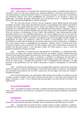O SACRAMENTO DO PERDÃO
1446 Cristo instituiu o sacramento da Penitência para todos os membros pecadores de
sua Igreja, antes de tudo para aqueles que, depois do Batismo, cometeram pecado grave e
com isso perderam a graça batismal e feriram a comunhão eclesial. E a eles que o sacramento
da Penitência oferece uma nova possibilidade de converter-se e de recobrar a graça da
justificação. Os Padres da Igreja apresentam este sacramento como “a segunda tábua (de
salvação) depois do naufrágio que é a perda da graça.
1447 No curso dos séculos, a forma concreta segundo a qual a Igreja exerceu este poder
recebido do Senhor variou muito. Nos primeiros séculos, a reconciliação dos cristãos que haviam
cometido pecados particularmente graves depois do Batismo (por exemplo, a idolatria, o
homicídio ou o adultério) estava ligada a uma disciplina bastante rigorosa, segundo a qual os
penitentes deviam fazer penitência pública por seus pecados, muitas vezes durante longos anos,
antes de receber a reconciliação. A esta “ordem dos penitentes” (que incluía apenas certos
pecados graves) só se era admitido raramente e, em certas regiões, só uma vez na vida. No
século VII, inspirados na tradição monástica do Oriente, os missionários irlandeses trouxeram para
a Europa continental a prática “privada” da penitência que não mais exigia a prática pública e
prolongada de obras de penitência antes de receber a reconciliação com a Igreja. O
sacramento se realiza daí em diante de uma forma mais secreta entre o penitente e o presbítero.
Esta nova prática previa a possibilidade da repetição, abrindo assim o caminho para uma
freqüência regular a este sacramento. Permitia integrar numa única celebração sacramental o
perdão dos pecados graves e dos pecados veniais. Em linhas gerais, é essa a forma de
penitência praticada na Igreja até hoje.
1448 Mediante as mudanças por que passaram a disciplina e a celebração deste
sacramento ao longo dos séculos, podemos discernir sua própria estrutura fundamental que
consta de dois elementos igualmente essenciais: de um lado, os atos do homem que se converte
sob a ação do Espírito Santo, a saber, a contrição, a confissão e a satisfação; de outro lado, a
ação de Deus por intermédio da Igreja. A Igreja que, pelo Bispo e seus presbíteros, concede, em
nome de Jesus Cristo, o perdão dos pecados e fixa a modalidade da satisfação, ora pelo
pecador e faz penitência com ele. Assim o pecador é curado e reintegrado na comunhão
eclesial.
1449 A fórmula da absolvição em uso na Igreja latina exprime os elementos essenciais
deste sacramento: o Pai das misericórdias é a fonte de todo perdão. Ele opera a reconciliação
dos pecadores pela páscoa de seu Filho e pelo dom de seu Espírito, por meio da oração e
ministério da Igreja:
Deus, Pai de misericórdia, que, pela Morte e Ressurreição de seu Filho, reconciliou o mundo
consigo e enviou o Espírito Santo para remissão dos pecados, te conceda, pelo ministério da
Igreja, o perdão e a paz. E eu te absolvo dos teus pecados, em nome do Pai e do Filho e do
Espírito Santo.
VII. OS ATOS DO PENITENTE
1450 “A penitência impele o pecador a suportar tudo de boa vontade. Em seu coração
está o arrependimento; em sua boca, a acusação; em suas obras, plena humildade e proveitosa
satisfação”.
A CONTRIÇÃO
1451 Entre os atos do penitente, a contrição vem em primeiro lugar. Consiste “numa dor
da alma e detestação do pecado cometido, com a resolução de não mais pecar no futuro” .
1452 Quando brota do amor de Deus, amado acima de tudo, contrição é “perfeita”
(contrição de caridade). Esta contrição perdoa as faltas veniais e obtém também o perdão dos
 