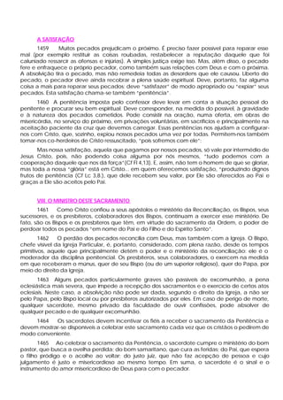 A SATISFAÇÃO
1459 Muitos pecados prejudicam o próximo. É preciso fazer possível para reparar esse
mal (por exemplo restituir as coisas roubadas, restabelecer a reputação daquele que foi
caluniado ressarcir as ofensas e injúrias). A simples justiça exige isso. Mas, além disso, o pecado
fere e enfraquece o próprio pecador, como também suas relações com Deus e com o próxima.
A absolvição tira o pecado, mas não remedeia todas as desordens que ele causou. Liberto do
pecado, o pecador deve ainda recobrar a plena saúde espiritual. Deve, portanto, faz alguma
coisa a mais para reparar seus pecados: deve “satisfazer” de modo apropriado ou “expiar” seus
pecados. Esta satisfação chama-se também “penitência”.
1460 A penitência imposta pelo confessor deve levar em conta a situação pessoal do
penitente e procurar seu bem espiritual. Deve corresponder, na medida do possível, à gravidade
e à natureza dos pecados cometidos. Pode consistir na oração, numa oferta, em obras de
misericórdia, no serviço do próximo, em privações voluntárias, em sacrifícios e principalmente na
aceitação paciente da cruz que devemos carregar. Essas penitências nos ajudam a configurar-
nos com Cristo, que, sozinho, expiou nossos pecados uma vez por todas. Permitem-nos também
tomar-nos co-herdeiros de Cristo ressuscitado, “pois sofremos com ele”:
Mas nossa satisfação, aquela que pagamos por nossos pecados, só vale por intermédio de
Jesus Cristo, pois, não podendo coisa alguma por nós mesmos, “tudo podemos com a
cooperação daquele que nos dá força”(Cf Fl 4,13). E, assim, não tem o homem de que se gloriar,
mas toda a nossa “glória” está em Cristo... em quem oferecemos satisfação, “produzindo dignos
frutos de penitência (Cf Lc 3,8.), que dele recebem seu valor, por Ele são oferecidos ao Pai e
graças a Ele são aceitos pelo Pai.
VIII. O MINISTRO DESTE SACRAMENTO
1461 Como Cristo confiou a seus apóstolos o ministério da Reconciliação, os Bispos, seus
sucessores, e os presbíteros, colaboradores dos Bispos, continuam a exercer esse ministério. De
fato, são os Bispos e os presbíteros que têm, em virtude do sacramento da Ordem, o poder de
perdoar todos os pecados “em nome do Pai e do Filho e do Espírito Santo”.
1462 O perdão dos pecados reconcilia com Deus, mas também com a Igreja. O Bispo,
chefe visível da Igreja Particular, é, portanto, considerado, com plena razão, desde os tempos
primitivos, aquele que principalmente detém o poder e o ministério da reconciliação: ele é o
moderador da disciplina penitencial. Os presbíteros, seus colaboradores, o exercem na medida
em que receberam o múnus, quer de seu Bispo (ou de um superior religioso), quer do Papa, por
meio do direito da Igreja.
1463 Alguns pecados particularmente graves são passíveis de excomunhão, a pena
eclesiástica mais severa, que impede a recepção dos sacramentos e o exercício de certos atos
eclesiais. Neste caso, a absolvição não pode ser dada, segundo o direito da Igreja, a não ser
pelo Papa, pelo Bispo local ou por presbíteros autorizados por eles. Em caso de perigo de morte,
qualquer sacerdote, mesmo privado da faculdade de ouvir confissões, pode absolver de
qualquer pecado e de qualquer excomunhão.
1464 Os sacerdotes devem incentivar os fiéis a receber o sacramento da Penitência e
devem mostrar-se disponíveis a celebrar este sacramento cada vez que os cristãos o pedirem de
modo conveniente.
1465 Ao celebrar o sacramento da Penitência, o sacerdote cumpre o ministério do bom
pastor, que busca a ovelha perdida; do bom samaritano, que cura as feridas; do Pai, que espera
o filho pródigo e o acolhe ao voltar; do justo juiz, que não faz acepção de pessoa e cujo
julgamento é justo e misericordioso ao mesmo tempo. Em suma, o sacerdote é o sinal e o
instrumento do amor misericordioso de Deus para com o pecador.
 