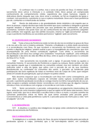1466 O confessor não é o senhor, mas o servo do perdão de Deus. O ministro deste
sacramento deve unir-se à intenção e à caridade Cristo. Deve possuir um comprovado
conhecimento do comportamento cristão, experiência das coisas humanas, respeito e
delicadeza diante daquele que caiu; deve amar a verdade, ser fiel ao magistério da Igreja e
conduzir, com paciência, o penitente à cura e à plena maturidade. Deve orar e fazer penitência
por ele, confiando-o à misericórdia do Senhor.
1467 Diante da delicadeza e da grandiosidade deste ministério e do respeito que se
deve às pessoas, a Igreja declara que todo sacerdote que ouve confissões é obrigado a guardar
segredo absoluto a respeito dos pecados que seus penitentes lhe confessaram, sob penas
severíssimas. Também não pode fazer uso do conhecimento da vida dos penitentes adquirido
pela confissão. Este segredo, que não admite exceções, chama-se “sigilo sacramental”, porque
o que o penitente manifestou ao sacerdote permanece “sigilado” pelo sacramento.
IX. OS EFEITOS DESTE SACRAMENTO
1468 “Toda a força da Penitência reside no fato de ela nos reconstituir na graça de Deus
e de nos unir a Ele com a máxima amizade.” Portanto, a finalidade e o efeito deste sacramento
é a reconciliação com Deus. Os que recebem o sacramento da Penitência com coração
contrito e disposição religiosa “podem usufruir a paz e a tranqüilidade da consciência, que vem
acompanhada de uma intensa consolação espiritual”. Com efeito, o sacramento da
Reconciliação com Deus traz consigo uma verdadeira “ressurreição espiritual”, uma restituição
da dignidade e dos bens da vida dos filhos de Deus, entre os quais o mais precioso é a amizade
de Deus (Cf Lc 15,32).
1469 Este sacramento nos reconcilia com a Igreja. O pecado fende ou quebra a
comunhão fraterna. O sacramento da Penitência a repara ou restaura. Neste sentido, ele não
cura apenas aquele que é restabelecido na comunhão eclesial, mas tem também um efeito
vivificante sobre a vida da Igreja, que sofreu com o pecado de um de seus membros.
Restabelecido ou confirmado na comunhão dos santos, o pecador sai fortalecido pela
participação dos bens espirituais de todos os membros vivos do Corpo de Cristo, quer estejam
ainda em estado de peregrinação, quer já estejam na pátria celeste:
Não devemos esquecer que a reconciliação com Deus tem como conseqüência, por
assim dizer, outras reconciliações capazes de remediar outras rupturas ocasionadas pelo
pecado: o penitente perdoado reconcilia-se consigo mesmo no íntimo mais profundo de seu ser,
onde recupera a própria verdade interior; reconcilia-se com os irmãos que de alguma maneira
ofendeu e feriu; reconcilia-se com a Igreja; e reconcilia-se com toda a criação.
1470 Neste sacramento, o pecador, entregando-se ao julgamento misericordioso de
Deus, antecipa de certa maneira o julgamento a que ser sujeito no fim desta vida terrestre. Pois é
agora, nesta vida, que nos é oferecida a escolha entre a vida e a morte, e só pelo caminho da
conversão poderemos entrar no Reino do qual somos excluídos pelo pecado grave.
Convertendo-se a Cristo pela penitência e pela fé, o pecador passa da morte para a vida “sem
ser julgado” (Jo 5,24).
X. AS INDULGÊNCIAS
1471 A doutrina e a prática das indulgências na Igreja estão estreitamente ligadas aos
efeitos do sacramento da Penitência.
QUE É A INDULGÊNCIA?
“A indulgência é a remissão, diante de Deus, da pena temporal devida pelos pecados já
perdoados quanto à culpa, (remissão) que o fiel bem-disposto obtém, em condições
 