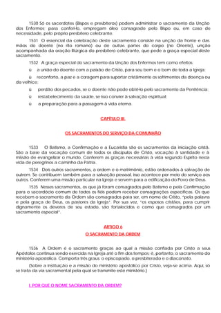 1530 Só os sacerdotes (Bispos e presbíteros) podem administrar o sacramento da Unção
dos Enfermos; para conferi-lo, empregam óleo consagrado pelo Bispo ou, em caso de
necessidade, pelo próprio presbítero celebrante.
1531 O essencial da celebração deste sacramento consiste na unção da fronte e das
mãos do doente (no rito romano) ou de outras partes do corpo (no Oriente), unção
acompanhada da oração litúrgica do presbítero celebrante, que pede a graça especial deste
sacramento.
1532 A graça especial do sacramento da Unção dos Enfermos tem como efeitos:
ü a união do doente com a paixão de Cristo, para seu bem e o bem de toda a Igreja;
ü reconforto, a paz e a coragem para suportar cristãmente os sofrimentos da doença ou
da velhice;
ü perdão dos pecados, se o doente não pode obtê-lo pelo sacramento da Penitência;
ü restabelecimento da saúde, se isso convier à salvação espiritual;
ü a preparação para a passagem à vida eterna.
CAPÍTULO III.
OS SACRAMENTOS DO SERVIÇO DA COMUNHÃO
1533 O Batismo, a Confirmação e a Eucaristia são os sacramentos da iniciação cristã.
São a base da vocação comum de todos os discípulos de Cristo, vocação à santidade e à
missão de evangelizar o mundo. Conferem as graças necessárias à vida segundo Espírito nesta
vida de peregrinos a caminho da Pátria.
1534 Dois outros sacramentos, a ordem e o matrimônio, estão ordenados à salvação de
outrem. Se contribuem também para a salvação pessoal, isso acontece por meio do serviço aos
outros. Conferem uma missão particular na Igreja e servem para a edificação do Povo de Deus.
1535 Nesses sacramentos, os que já foram consagrados pelo Batismo e pela Confirmação
para o sacerdócio comum de todos os fiéis podem receber consagrações específicas. Os que
recebem o sacramento da Ordem são consagrados para ser, em nome de Cristo, “pela palavra
e pela graça de Deus, os pastores da Igreja”. Por sua vez, “os esposos cristãos, para cumprir
dignamente os deveres de seu estado, são fortalecidos e como que consagrados por um
sacramento especial”.
ARTIGO 6
O SACRAMENTO DA ORDEM
1536 A Ordem é o sacramento graças ao qual a missão confiada por Cristo a seus
Apóstolos continua sendo exercida na Igreja até o fim dos tempos; é, portanto, o sacramento do
ministério apostólico. Comporta três graus: o episcopado, o presbiterado e o diaconato.
(Sobre a instituição e a missão do ministério apostólico por Cristo, veja-se acima. Aqui, só
se trata da via sacramental pela qual se transmite este ministério.)
I. POR QUE O NOME SACRAMENTO DA ORDEM?
 