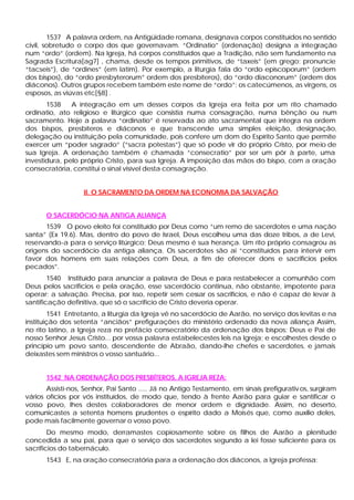 1537 A palavra ordem, na Antigüidade romana, designava corpos constituídos no sentido
civil, sobretudo o corpo dos que governavam. “Ordinatio” (ordenação) designa a integração
num “ordo” (ordem). Na Igreja, há corpos constituídos que a Tradição, não sem fundamento na
Sagrada Escritura[ag7] , chama, desde os tempos primitivos, de “taxeis” (em grego; pronuncie
“tacseis”), de “ordines” (em latim). Por exemplo, a liturgia fala do “ordo episcoporum” (ordem
dos bispos), do “ordo presbyterorum” ordem dos presbíteros), do “ordo diaconorum” (ordem dos
diáconos). Outros grupos recebem também este nome de “ordo”: os catecúmenos, as virgens, os
esposos, as viúvas etc[§8] .
1538 A integração em um desses corpos da Igreja era feita por um rito chamado
ordinatio, ato religioso e litúrgico que consistia numa consagração, numa bênção ou num
sacramento. Hoje a palavra “ordinatio” é reservada ao ato sacramental que integra na ordem
dos bispos, presbíteros e diáconos e que transcende uma simples eleição, designação,
delegação ou instituição pela comunidade, pois confere um dom do Espírito Santo que permite
exercer um “poder sagrado” (“sacra potestas”) que só pode vir do próprio Cristo, por meio de
sua Igreja. A ordenação também é chamada “consecratio” por ser um pôr à parte, uma
investidura, pelo próprio Cristo, para sua Igreja. A imposição das mãos do bispo, com a oração
consecratória, constitui o sinal visível desta consagração.
II. O SACRAMENTO DA ORDEM NA ECONOMIA DA SALVAÇÃO
O SACERDÓCIO NA ANTIGA ALIANÇA
1539 O povo eleito foi constituído por Deus como “um remo de sacerdotes e uma nação
santa” (Ex 19.6). Mas, dentro do povo de Israel, Deus escolheu uma das doze tribos, a de Levi,
reservando-a para o serviço litúrgico; Deus mesmo é sua herança. Um rito próprio consagrou as
origens do sacerdócio da antiga aliança. Os sacerdotes são ai “constituídos para intervir em
favor dos homens em suas relações com Deus, a fim de oferecer dons e sacrifícios pelos
pecados”.
1540 Instituído para anunciar a palavra de Deus e para restabelecer a comunhão com
Deus pelos sacrifícios e pela oração, esse sacerdócio continua, não obstante, impotente para
operar; a salvação. Precisa, por isso, repetir sem cessar os sacrifícios, e não é capaz de levar à
santificação definitiva, que só o sacrifício de Cristo deveria operar.
1541 Entretanto, a liturgia da Igreja vê no sacerdócio de Aarão, no serviço dos levitas e na
instituição dos setenta “anciãos” prefigurações do ministério ordenado da nova aliança Assim,
no rito latino, a Igreja reza no prefácio consecratório da ordenação dos bispos: Deus e Pai de
nosso Senhor Jesus Cristo... por vossa palavra estabelecestes leis na Igreja; e escolhestes desde o
princípio um povo santo, descendente de Abraão, dando-lhe chefes e sacerdotes, e jamais
deixastes sem ministros o vosso santuário...
1542 NA ORDENAÇÃO DOS PRESBÍTEROS, A IGREJA REZA:
Assisti-nos, Senhor, Pai Santo ..... Já no Antigo Testamento, em sinais prefigurativos, surgiram
vários ofícios por vós instituídos, de modo que, tendo à frente Aarão para guiar e santificar o
vosso povo, lhes destes colaboradores de menor ordem e dignidade. Assim, no deserto,
comunicastes a setenta homens prudentes o espírito dado a Moisés que, como auxílio deles,
pode mais facilmente governar o vosso povo.
Do mesmo modo, derramastes copiosamente sobre os filhos de Aarão a plenitude
concedida a seu pai, para que o serviço dos sacerdotes segundo a lei fosse suficiente para os
sacrifícios do tabernáculo.
1543 E, na oração consecratória para a ordenação dos diáconos, a Igreja professa:
 