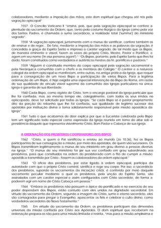 colaboradores, mediante a imposição das mãos, este dom espiritual que chegou até nós pela
sagração episcopal”
1557 O Concílio Vaticano II “ensina, pois, que pela sagração episcopal se confere a
plenitude do sacramento da Ordem, que, tanto pelo costume litúrgico da Igreja como pela voz
dos Santos Padres, é chamada o sumo sacerdócio, a realidade total ('summa') do ministério
sagrado”.
1558 “A sagração episcopal, juntamente com o múnus de santificar, confere também os
de ensinar e de reger... De fato, mediante a imposição das mãos e as palavras da sagração, é
concedida a graça do Espírito Santo e impresso o caráter sagrado, de tal modo que os Bispos,
de maneira eminente e visível, fazem as vezes do próprio Cristo, Mestre, Pastor e Pontífice, e
agem em seu nome ('in eius persona agant').” “Os Bispos, portanto, pelo Espírito Santo que lhes foi
dado, foram constituídos como verdadeiros e autênticos mestres da fé, pontífices e pastores.”
1559 “Alguém é constituído membro do corpo episcopal pela sagração sacramental e
pela hierárquica comunhão com o chefe e os membros do Colégio.” O caráter e a natureza
colegial da ordem episcopal se manifestam, entre outras, na antiga prática da Igreja, que requer
para a consagração de um novo Bispo a participação de vários Bispos. Para a legítima
ordenação de um Bispo, é hoje exigida uma especial intervenção do Bispo de Roma, em razão
de sua qualidade de vínculo visível supremo da comunhão das Igrejas particulares na única
Igreja e garantia de sua liberdade.
1560 Cada Bispo, como vigário de Cristo, tem o encargo pastoral da Igreja particular que
lhe foi confiada, mas ao mesmo tempo ele, colegialmente, com todos os seus irmãos no
episcopado, deve ter solicitude por todas as Igrejas: “Se cada Bispo só é pastor propriamente
dito da porção do rebanho que lhe foi confiada, sua qualidade de legítimo sucessor dos
apóstolos por instituição divina o toma solidariamente responsável pela missão apostólica da
Igreja”.
1561 Tudo o que acabamos de dizer explica por que a Eucaristia celebrada pelo Bispo
tem um significado todo especial como expressão da Igreja reunida em tomo do altar sob a
presidência daquele que representa visivelmente Cristo, Bom Pastor e Cabeça de sua Igreja.
A ORDENAÇÃO DOS PRESBÍTEROS COOPERADORES DOS BISPOS
1562 “Cristo, a quem o Pai santificou e enviou ao mundo (Jo 10,36), fez os Bispos
participantes de sua consagração e missão, por meio dos apóstolos, de quem são sucessores. Os
Bispos transmitiram legitimamente o múnus de seu ministério em grau diverso a pessoas diversas
na Igreja.” “O múnus de seu ministério foi por sua vez confiado em grau subordinado aos
presbíteros, para que constituídos na ordem do presbiterado com o fito de cumprir a missão
apostólica transmitida por Cristo - fossem os colaboradores da ordem episcopal.”
1563 “O oficio dos presbíteros, por estar ligado à ordem episcopal, participa da
autoridade com que o próprio Cristo constrói, santifica e rege seu corpo. Por isso, o sacerdócio
dos presbíteros, supondo os sacramentos da iniciação cristã, é conferido por meio daquele
sacramento peculiar mediante o qual os presbíteros, pela unção do Espírito Santo, são
assinalados com um caráter especial e assim configurados com Cristo sacerdote, de forma a
poderem agir em nome de Cristo Cabeça em pessoa.”
1564 “Embora os presbíteros não possuam o ápice do pontificado e no exercício de seu
poder dependam dos Bispos, estão contudo com eles unidos na dignidade sacerdotal. Em
virtude do sacramento da Ordem, segundo a imagem de Cristo, sumo e eterno sacerdote, eles
são consagrados para pregar o Evangelho, apascentar os fiéis e celebrar o culto divino, como
verdadeiros sacerdotes do Novo Testamento.”
1565 Em virtude do sacramento da Ordem, os presbíteros participam das dimensões
universais da missão confiada por Cristo aos Apóstolos. O dom espiritual que receberam na
ordenação prepara-os não para uma missão limitada e restrita, “mas para a missão amplíssima e
 