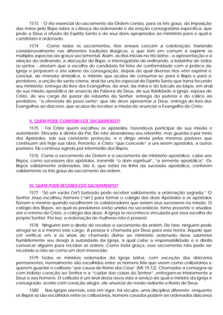 1573 O rito essencial do sacramento da Ordem consta, para os três graus, da imposição
das mãos pelo Bispo sobre a cabeça do ordenando e da oração consagratória específica, que
pede a Deus a efusão do Espírito Santo e de seus dons apropriados ao ministério para o qual o
candidato é ordenado.
1574 Como todos os sacramentos, ritos anexos cercam a celebração. Variando
consideravelmente nas diferentes tradições litúrgicas, o que têm em comum é exprimir os
múltiplos aspectos da graça sacramental. Assim, os ritos iniciais no rito latino - a apresentação e a
eleição do ordinando, a alocução do Bispo, o interrogatório do ordinando, a ladainha de todos
os santos - atestam que a escolha do candidato foi feita de conformidade com a prática da
Igreja e preparam o ato solene da consagração, depois da qual diversos ritos vêm exprimir e
concluir, de maneira simbólica, o mistério que acaba de consumar-se: para o Bispo e para o
presbítero, a unção do santo crisma, sinal da unção especial do Espírito Santo que torna fecundo
seu ministério; entrega do livro dos Evangelhos, do anel, da mitra e do báculo ao bispo, em sinal
de sua missão apostólica de anúncio da Palavra de Deus, de sua fidelidade à Igreja, esposa de
Cristo, de seu cargo de pastor do rebanho do Senhor; entrega da patena e do cálice ao
presbítero, “a oferenda do povo santo” que ele deve apresentar a Deus; entrega do livro dos
Evangelhos ao diácono, que acaba de receber a missão de anunciar o Evangelho de Cristo.
V. QUEM PODE CONFERIR ESTE SACRAMENTO?
1575 Foi Cristo quem escolheu os apóstolos, fazendo-os participar de sua missão e
autoridade. Elevado à direita do Pai, Ele não abandonou seu rebanho, mas guarda-o por meio
dos Apóstolos, sob sua constante proteção, e o dirige ainda pelos mesmos pastores que
continuam até hoje sua obra. Portanto, é Cristo “que concede” a uns serem apóstolos, a outros
pastores. Ele continua agindo por intermédio dos Bispos.
1576 Como o sacramento da Ordem é o sacramento do ministério apostólico, cabe aos
Bispos, como sucessores dos apóstolos, transmitir “o dom espiritual”, “a semente apostólica”. Os
Bispos validamente ordenados, isto é, que estão na linha da sucessão apostólica, conferem
validamente os três graus do sacramento da ordem.
VI. QUEM PODE RECEBER ESTE SACRAMENTO?
1577 “Só um varão ('vir') batizado pode receber validamente a ordenação sagrada.” O
Senhor Jesus escolheu homens (“viri”) para formar o colégio dos doze Apóstolos e os apóstolos
fizeram o mesmo quando escolheram os colaboradores que seriam seus sucessores na missão. O
colégio dos Bispos, ao qual os presbíteros estão unidos no sacerdócio, torna presente e atualiza,
até o retomo de Cristo, o colégio dos doze. A Igreja se reconhece vinculada por essa escolha do
próprio Senhor. Por isso, a ordenação de mulheres não é possível.
1578 Ninguém tem o direito de receber o sacramento da ordem. De fato, ninguém pode
arrogar-se a si mesmo este cargo. A pessoa é chamada por Deus para esta honra. Aquele que
crê verificar em si os sinais do chamado divino ao ministério ordenado deve submeter
humildemente seu desejo à autoridade da Igreja, à qual cabe a responsabilidade e o direito
convocar alguém para receber as ordens. Como toda graça, esse sacramento não pode ser
recebido a não ser como um dom imerecido.
1579 Todos os ministros ordenados da Igreja latina, com exceção dos diáconos
permanentes, normalmente são escolhidos entre os homens fiéis que vivem como celibatários e
querem guardar o celibato “por causa do Reino dos Céus” (Mt 19,12). Chamados a consagrar-se
com indiviso coração ao Senhor e a “cuidar das coisas do Senhor”, entregam-se inteiramente a
Deus e aos homens. O celibato é um sinal desta nova vida a serviço da qual o ministro da Igreja é
consagrado; aceito com coração alegre, ele anuncia de modo radiante o Reino de Deus.
1580 Nas Igrejas orientais, está em vigor, há séculos, uma disciplina diferente: enquanto
os Bispos só são escolhidos entre os celibatários, homens casados podem ser ordenados diáconos
 