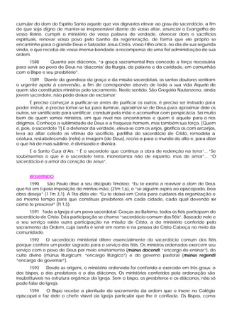 cumular do dom do Espírito Santo aquele que vos dignastes elevar ao grau do sacerdócio, a fim
de que seja digno de manter-se irrepreensível diante de vosso altar, anunciar o Evangelho de
vosso Reino, cumprir o ministério de vossa palavra de verdade, oferecer dons e sacrifícios
espirituais, renovar vosso povo pelo banho da regeneração, de forma que ele próprio se
encaminhe para o grande Deus e Salvador Jesus Cristo, vosso Filho único, no dia de sua segunda
vinda, e que receba de vossa imensa bondade a recompensa de uma fiel administração de sua
ordem.
1588 Quanto aos diáconos, “a graça sacramental lhes concede a força necessária
para servir ao povo de Deus na 'diaconia' da liturgia, da palavra e da caridade, em comunhão
com o Bispo e seu presbitério”.
1589 Diante da grandeza da graça e da missão sacerdotais, os santos doutores sentiram
o urgente apelo à conversão, a fim de corresponder através de toda a sua vida Aquele de
quem são constituídos ministros pelo sacramento. Neste sentido, São Gregório Nazianzeno, ainda
jovem sacerdote, não pôde deixar de exclamar:
É preciso começar a purificar-se antes de purificar os outros, é preciso ser instruído para
poder instruir, é preciso tomar-se luz para iluminar, aproximar-se de Deus para aproximar dele os
outros, ser santificado para santificar, conduzir pela mão e aconselhar com perspicácia. Sei muito
bem de quem somos ministros, em que nível nos encontramos e quem é aquele para o nos
dirigimos. Conheço a sublimidade de Deus e a fraqueza homem, mas também sua força. [Quem
é, pois, o sacerdote ?] É o defensor da verdade, eleva-se com os anjos, glorifica os com arcanjos,
leva ao altar celeste as vítimas do sacrifício, partilha do sacerdócio de Cristo, remodela a
criatura, restabelecendo (nela) a imagem (de Deus), recria-a para o mundo do alto e, para dizer
o que há de mais sublime, é divinizado e diviniza.
E o Santo Cura d’Ars: “ É o sacerdote que continua a obra de redenção na terra”... “Se
soubéssemos o que é o sacerdote terra, morreríamos não de espanto, mas de amor”... “O
sacerdócio é o amor do coração de Jesus”.
RESUMINDO
1590 São Paulo disse a seu discípulo Timóteo: “Eu te exorto a reavivar o dom de Deus
que há em ti pela imposição de minhas mão, (2Tm 1,6), e “se alguém aspira ao episcopado, boa
obra deseja” (1 Tm 3,1). A Tito dizia ele: “Eu te deixei em Creta para cuidares da organização e
ao mesmo tempo para que constituas presbíteros em cada cidade, cada qual devendo ser
como te prescrevi” (Tt 1,5).
1591 Toda a Igreja é um povo sacerdotal. Graças ao Batismo, todos os fiéis participam do
sacerdócio de Cristo. Esta participação se chama “sacerdócio comum dos fiéis”. Baseado nele e
a seu serviço existe outra participação na missão de Cristo, a do ministério conferido pelo
sacramento da Ordem, cuja tarefa é servir em nome e na pessoa de Cristo Cabeça no meio da
comunidade.
1592 O sacerdócio ministerial difere essencialmente do sacerdócio comum dos fiéis
porque confere um poder sagrado para o serviço dos fiéis. Os ministros ordenados exercem seu
serviço com o povo de Deus por meio ensinamento (múnus docendi: “encargo de ensinar”), do
culto divino (múnus liturgicum: “encargo litúrgico”) e do governo pastoral (múnus regendi:
“encargo de governar”).
1593 Desde as origens, o ministério ordenado foi conferido e exercido em três graus: o
dos bispos, o dos presbíteros e o dos diáconos. Os ministérios conferidos pela ordenação são
insubstituíveis na estrutura orgânica da Igreja. Sem o bispo, os presbíteros e os diáconos, não só
pode falar de Igreja.
1594 O Bispo recebe a plenitude do sacramento da ordem que o insere no Colégio
episcopal e faz dele o chefe visível da Igreja particular que lhe é confiada. Os Bispos, como
 