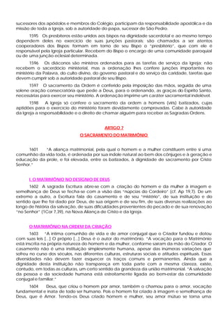 sucessores dos apóstolos e membros do Colégio, participam da responsabilidade apostólica e da
missão de toda a Igreja, sob a autoridade do papa, sucessor de São Pedro.
1595 Os presbíteros estão unidos aos bispos na dignidade sacerdotal e ao mesmo tempo
dependem deles no exercício de suas junções pastorais; são chamados a ser atentos
cooperadores dos Bispos; formam em torno de seu Bispo o “presbitério”, que com ele é
responsável pela Igreja particular. Recebem do Bispo o encargo de uma comunidade paroquial
ou de uma junção eclesial determinada.
1596 Os diáconos são ministros ordenados para as tarefas de serviço da Igreja; não
recebem o sacerdócio ministerial, mas a ordenação lhes confere junções importantes no
ministério da Palavra, do culto divino, do governo pastoral e do serviço da caridade, tarefas que
devem cumprir sob a autoridade pastoral de seu Bispo.
1597 O sacramento da Ordem é conferido pela imposição das mãos, seguida de uma
solene oração consecratória que pede a Deus, para o ordenando, as graças do Espírito Santo,
necessárias para exercer seu ministério. A ordenação imprime um caráter sacramental indelével.
1598 A Igreja só confere o sacramento da ordem a homens (viris) batizados, cujas
aptidões para o exercício do ministério foram devidamente comprovadas. Cabe à autoridade
da Igreja a responsabilidade e o direito de chamar alguém para receber as Sagradas Ordens.
ARTIGO 7
O SACRAMENTO DO MATRIMÔNIO
1601 “A aliança matrimonial, pela qual o homem e a mulher constituem entre si uma
comunhão da vida toda, é ordenada por sua índole natural ao bem dos cônjuges e à geração e
educação da prole, e foi elevada, entre os batizados, à dignidade de sacramento por Cristo
Senhor.”
I. O MATRIMÔNIO NO DESÍGNIO DE DEUS
1602 A sagrada Escritura abre-se com a criação do homem e da mulher à imagem e
semelhança de Deus se fecha-se com a visão das “núpcias do Cordeiro” (cf. Ap 19,7). De um
extremo a outro, a Escritura fala do casamento e de seu “mistério”, de sua instituição e do
sentido que lhe foi dado por Deus, de sua origem e de seu fim, de suas diversas realizações ao
longo de história da salvação, de suas dificuldades provenientes do pecado e de sua renovação
“no Senhor” (1Cor 7,39), na Nova Aliança de Cristo e da Igreja.
O MATRIMÔNIO NA ORDEM DA CRIAÇÃO
1603 “A íntima comunhão de vida e de amor conjugal que o Criador fundou e dotou
com suas leis [...] O próprio [...] Deus é o autor do matrimônio. “A vocação para o Matrimônio
está inscrita na própria natureza do homem e da mulher, conforme saíram da mão do Criador. O
casamento não é uma instituição simplesmente humana, apesar das inúmeras variações que
sofreu no curso dos séculos, nas diferentes culturas, estruturas sociais e atitudes espirituais. Essas
diversidades não devem fazer esquecer os traços comuns e permanentes. Ainda que a
dignidade desta instituição não transpareça em toda parte com a mesma clareza, existe,
contudo, em todas as culturas, um certo sentido da grandeza da união matrimonial. “A salvação
da pessoa e da sociedade humana está estreitamente ligada ao bem-estar da comunidade
conjugal e familiar.”
1604 Deus, que criou o homem por amor, também o chamou para o amor, vocação
fundamental e inata de todo ser humano. Pois o homem foi criado à imagem e semelhança de
Deus, que é Amor. Tendo-os Deus criado homem e mulher, seu amor mútuo se torna uma
 