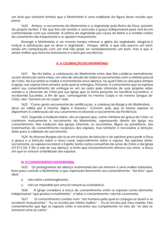 um sinal que também lembra que o Matrimônio é uma realidade da figura deste mundo que
passa.
1620 Ambos, o sacramento do Matrimônio e a virgindade pelo Reino de Deus, provêm
do próprio Senhor. É Ele que lhes dá sentido e concede a graça indispensável para vivê-los em
conformidade com sua vontade. A estima da virgindade por causa do Reino e o sentido cristão
do casamento são inseparáveis e se ajudam mutuamente:
Denegrir o Matrimônio é ao mesmo tempo minorar a glória da virgindade; elogiá-lo é
realçar a admiração que se deve à virgindade... Porque, afinal, o que não parece um bem
senão em comparação com um mal não pode ser verdadeiramente um bem, mas o que é
ainda melhor que bens incontestáveis é o bem por excelência.
II. A CELEBRAÇÃO DO MATRIMÔNIO
1621 No rito latino, a celebração do Matrimônio entre dois fiéis católicos normalmente
ocorre dentro da santa missa, em vista de vínculo de todos os sacramentos com o mistério pascal
de Cristo. Na Eucaristia se realiza o memorial da nova aliança, na qual Cristo se uniu para sempre
à Igreja, sua esposa bem-amada, pela qual se entregou. Portanto, é conveniente que os esposos
selem seu consentimento de entregar-se um ao outro pela oferenda de suas próprias vidas,
unindo-o à oferenda de Cristo por sua Igreja que se toma presente no Sacrifício Eucarístico, e
recebendo Eucaristia, a fim de que, comungando no mesmo Corpo e no mesmo Sangue de
Cristo, eles “formem um só corpo” nele.
1622 “Como gesto sacramental de santificação, a celebração litúrgica do Matrimônio ...
deve ser válida por si mesma, digna e frutuosa.” Convém, pois, que os futuros esposos se
disponham à celebração de seu casamento recebendo o sacramento da Penitência.
1623 Segundo a tradição latina, são os esposos que, como ministros da graça de Cristo, se
conferem mutuamente o sacramento do Matrimônio, expressando diante da Igreja seu
consentimento. Nas tradições das Igrejas Orientais, os sacerdotes, Bispos ou presbíteros, são
testemunhas do consentimento recíproco dos esposos, mas também é necessária a bênção
deles para a validade do sacramento.
1624 As diversas liturgias são ricas em orações de bênção e de epiclese para pedir a Deus
a graça e a bênção sobre o novo casal, especialmente sobre a esposa. Na epiclese deste
sacramento, os esposos recebem o Espírito Santo como comunhão de amor de Cristo e da Igreja
(Cf Ef 5,32). É Ele o selo de sua aliança, a fonte que incessantemente oferece seu amor, a força
em que se renovar a fidelidade dos esposos.
III. O CONSENTIMENTO MATRIMONIAL
1625 Os protagonistas da aliança matrimonial são um homem e uma mulher batizados,
livres para contrair o Matrimônio e que expressam livremente seu consentimento. “Ser livre” quer
dizer:
ü não sofrer constrangimento;
ü não ser impedido por uma lei natural ou eclesiástica.
1626 A Igreja considera a troca de consentimento entre os esposos como elemento
indispensável “que produz o matrimônio”. e faltar o consentimento, não há casamento.
1627 O consentimento consiste num “ato humano pelo qual os cônjuges se doam e se
recebem mutuamente”: “Eu te recebo por minha mulher” - “Eu te recebo por meu marido. Este
consentimento que liga os esposos entre si encontra seu cumprimento no fato de “os dois se
tomarem uma só carne”.
 