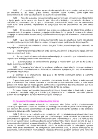 1628 O consentimento deve ser um ato da vontade de cada um dos contraentes, livre
de violência ou de medo grave externo. Nenhum poder humano pode suprir esse
consentimento. Se faltar esta liberdade, o casamento será inválido.
1629 Por esta razão (ou por outras razões que tornam nulo e inexistente o Matrimônio),
a Igreja pode, após exame da situação pelo tribunal eclesiástico competente, declarar “a
nulidade do casamento”, isto é, que o casamento jamais existiu. Neste caso, os contraentes
ficam livres para casar-se, respeitando as obrigações naturais provenientes de uma união
anterior.
1630 O sacerdote (ou o diácono) que assiste à celebração do Matrimônio acolhe o
consentimento dos esposos em nome da Igreja e dá a bênção da Igreja. A presença do ministro
da Igreja (e também das testemunhas) exprime visivelmente que o casamento é uma realidade
eclesial.
1631 É por esta razão que a Igreja normalmente exige de seus fiéis a forma eclesiástica
da celebração do casamento. Diversas razões concorrem para explicar esta determinação:
ü casamento-sacramento é um ato litúrgico. Por isso, convém que seja celebrado na
liturgia pública da Igreja.
ü Matrimônio foi introduzido num ordo eclesial, cria direitos e deveres na Igreja, entre os
esposos e relativos à prole.
ü Sendo o Matrimônio um estado de vida na Igreja, é necessário que haja certeza a seu
respeito (daí a obrigação de haver testemunhas).
ü caráter público do consentimento protege o mútuo “Sim” que um dia foi dado e
ajuda a permanecer-lhe fiel.
1632 Para que o “sim” dos esposos seja um ato livre e responsável e para que a aliança
matrimonial tenha bases humanas e cristãs sólidas e duráveis, a preparação para o casamento é
de primeira importância:
O exemplo e o ensinamento dos pais e da família continuam sendo o caminho
privilegiado desta preparação.
O papel dos pastores e da comunidade cristã como “família de Deus” é indispensável
para a transmissão dos valores humanos e cristãos do Matrimônio e da família, e mais ainda
porque em nossa época muitos jovens conhecem a experiência dos lares desfeitos que não
garantem mais suficientemente esta iniciação (feita dentro da família):
Os jovens devem ser instruídos convenientemente e a tempo sobre a dignidade, a função
e o exercício do amor conjugal, a fim de que, preparados no cultivo da castidade, possam
passar, na idade própria, do noivado honesto para as núpcias.
OS CASAMENTOS MISTOS E A DISPARIDADE DE CULTO
1633 Em muitos países, a situação do casamento misto (entre católico e batizado não-
católico) se apresenta com muita freqüência. Isso exige uma atenção particular dos cônjuges e
dos pastores. O caso dos casamentos com disparidade de culto (entre católico e não-batizado)
exige uma circunspecção maior ainda.
1634 A diferença de confissão entre os cônjuges não constitui obstáculos insuperável para
o casamento, desde que consigam pôr em comum o que cada um deles recebeu em sua
comunidade e aprender um do outro o modo de viver sua fidelidade a Cristo. Mas nem por isso
devem ser subestimadas as dificuldades dos casamentos mistos. Elas se devem ao fato de que a
separação dos cristãos é uma questão ainda não resolvida. Os esposos correm o risco de sentir o
drama da desunião dos cristãos no seio do próprio lar. A disparidade de culto pode agravar
ainda mais essas dificuldades. As divergências concernentes à fé, à própria concepção do
casamento, como também mentalidades religiosas diferentes, podem constituir uma fonte de
 