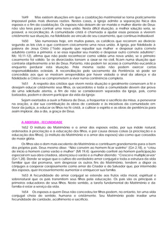 1649 Mas existem situações em que a coabitação matrimonial se torna praticamente
impossível pelas mais diversas razões. Nestes casos, a Igreja admite a separação física dos
esposos e o fim da coabitação. Os esposos não deixam de ser marido e mulher diante de Deus;
não são livres para contrair uma nova união. Nesta difícil situação, a melhor solução seria, se
possível, a reconciliação. A comunidade cristã é chamada a ajudar essas pessoas a viverem
cristãmente sua situação, na fidelidade ao vínculo de seu casamento, que continua indissolúvel.
1650 São numerosos hoje, em muitos países, os católicos que recorrem ao divórcio
segundo as leis civis e que contraem civicamente uma nova união. A Igreja, por fidelidade à
palavra de Jesus Cristo (“Todo aquele que repudiar sua mulher e desposar outra comete
adultério contra a primeira; e se essa repudiar seu marido e desposar outro comete adultério”:
Mc 10,11-12), afirma que não pode reconhecer como válida uma nova união, se o primeiro
casamento foi válido. Se os divorciados tornam a casar-se no civil, ficam numa situação que
contraria objetivamente a lei de Deus. Portanto, não podem ter acesso à comunhão eucarística
enquanto perdurar esta situação. Pela mesma razão não podem exercer certas
responsabilidades eclesiais. A reconciliação pelo sacramento da Penitência só pode ser
concedida aos que se mostram arrependidos por haver violado o sinal da aliança e da
fidelidade a Cristo e se comprometem a viver numa continência completa.
1651 A respeito dos cristãos que vivem nesta situação e geralmente conservam a fé e
desejam educar cristãmente seus filhos, os sacerdotes e toda a comunidade devem dar prova
de uma solicitude atenta, a fim de não se considerarem separados da Igreja, pois, como
batizados, podem e devem participar da vida da Igreja:
Sejam exortados a ouvir a Palavra de Deus, a freqüentar o sacrifício da missa, a perseverar
na oração, a dar sua contribuição às obras de caridade e às iniciativas da comunidade em
favor da justiça, a educar os filhos na fé cristã, a cultivar o espírito e as obras de penitência para
assim implorar, dia a dia, a graça de Deus.
A ABERTURA · FECUNDIDADE
1652 O instituto do Matrimônio e o amor dos esposos estão, por sua índole natural,
ordenados à procriação e à educação dos filhos, e por causa dessas coisas (a procriação e a
educação dos filhos), (o instituto do Matrimônio e o amor dos esposos) são como que coroados
de maior glória.
Os filhos são o dom mais excelente do Matrimônio e contribuem grandemente para o bem
dos próprios pais. Deus mesmo disse: “Não convém ao homem ficar sozinho” (Gn 2,18), e “criou
de início o homem como varão e mulher” (Mt 19,4); querendo conferir ao homem participação
especial em sua obra criadora, abençoou o varão e a mulher dizendo: “Crescei e multiplicai-vos”
(Gn 1,28). Donde se segue que o cultivo do verdadeiro amor conjugal e toda a estrutura da vida
familiar que daí promana, sem desprezar os outros fins do Matrimônio, tendem a dispor os
cônjuges a cooperar corajosamente como amor do Criador e do Salvador que, por intermédio
dos esposos, quer incessantemente aumentar e enriquecer sua família.
1653 A fecundidade do amor conjugal se estende aos frutos vida moral, espiritual e
sobrenatural que os pais transmitem seus filhos pela educação. Os pais são os principais e
primeiros educadores de seus filhos. Neste sentido, a tarefa fundamental do Matrimônio e da
família é estar a serviço da vida.
1654 Os esposos a quem Deus não concedeu ter filhos podem, no entanto, ter uma vida
conjugal cheia de sentido, humana e cristãmente. Seu Matrimônio pode irradiar uma
fecundidade de caridade, acolhimento e sacrifício.
 