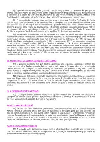 8) Os períodos de renovação da Igreja são também tempos fortes da catequese. Eis por que, na
grande época dos Padres da Igreja, vemos Santos Bispos dedicarem uma parte importante de seu ministério
à catequese. É a época de São Cirilo de Jerusalém e de São João Crisóstomo, de Santo Ambrósio e de
Santo Agostinho, e de muitos outros Padres cujas obras catequéticas permanecem como modelos.
9) O ministério da catequese haure energias sempre novas nos Concílios. O Concílio de Trento
constitui neste ponto um exemplo a ser sublinhado: deu à catequese prioridade em suas constituições e em
seus decretos; está ele na origem do Catecismo Romano, que também leva seu nome e constitui uma obra de
primeira grandeza como resumo da doutrina cristã. Este concílio suscitou na Igreja uma organização notável
da catequese. Graças a santos bispos e teólogos, tais como São Pedro Canísio, São Carlos Borromeu, São
Turíbio de Mogrovejo, São Roberto Belarmino, levou à publicação de numerosos catecismos.
10) Diante disto, não estranha que, no dinamismo que seguiu o Concílio Vaticano II (que o papa
Paulo VI considerava como grande catecismo dos tempos modernos), a catequese da Igreja tenha novamente
despertado a atenção. Dão testemunho deste fato o Diretório geral da Catequese, de 1971, as sessões do
Sínodo dos Bispos dedicadas à evangelização (1974) e à catequese (1977), as exortações apostólicas
correspondentes, Evangelii nuntiandi (1975) e Catechesi tradendae (1979). A sessão extraordinária do
Sínodo dos Bispos de 1985 pediu: "Seja redigido um catecismo ou compêndio de toda a doutrina católica
seja sobre a fé seja sobre a moral". O Santo Padre João Paulo II endossou este desideratum expresso pelo
Sínodo dos Bispos, reconhecendo que "este desejo responde plenamente a uma verdadeira necessidade da
Igreja universal e das Igrejas particulares". Ele envidou todos os esforços em prol da realização deste
desideratum dos Padres do Sínodo.
III. O OBJETIVO E OS DESTINATÁRIOS DESTE CATECISMO
11) O presente Catecismo tem por objetivo apresentar uma exposição orgânica e sintética dos
conteúdos essenciais e fundamentais da doutrina católica tanto sobre a fé como sobre a moral, à luz do
Concílio Vaticano II e do conjunto da Tradição da Igreja. Suas fontes principais são a Sagrada Escritura, os
Santos Padres, a Liturgia e o Magistério da Igreja. Destina-se ele a servir "como um ponto de referência
para os catecismos ou compêndios que são elaborados nos diversos países".
12) O presente Catecismo é destinado principalmente aos responsáveis pela catequese: em primeiro
lugar aos Bispos, como doutores da fé e pastores da Igreja. É oferecido a eles como instrumento no
cumprimento de seu ofício de ensinar o Povo de Deus. Por meio dos Bispos, ele se destina aos redatores de
catecismos, aos presbíteros e aos catequistas. Será também útil para a leitura de todos os demais fiéis
cristãos.
IV. A ESTRUTURA DESTE CATECISMO
13) O projeto deste Catecismo inspira-se na grande tradição dos catecismos que articulam a
catequese em tomo de quatro "pilares": a profissão da fé batismal (o Símbolo), os sacramentos da fé, a vida
de fé (os Mandamentos), a oração do crente (o "Pai-Nosso").
PARTE 1: A PROFISSÃO DA FÉ
14) Os que pela fé e pelo Batismo pertencem a Cristo devem confessar sua fé batismal diante dos
homens. Por isso, o Catecismo começa por expor em que consiste a Revelação, pela qual Deus se dirige e se
doa ao homem, bem como a fé, pela qual o homem responde a Deus (Seção 1). O Símbolo da fé resume os
dons que Deus outorga ao homem como Autor de todo bem, como Redentor, como Santificador, e os articula
em tomo dos "três capítulos" de nosso Batismo a fé em um só Deus: o Pai Todo-Poderoso, o Criador, Jesus
Cristo, seu Filho, nosso Senhor e Salvador, e o Espírito Santo, na Santa Igreja (Seção II).
PARTE II: OS SACRAMENTOS DE FÉ
15) A segunda parte do Catecismo expõe como a salvação de Deus, realizada uma vez por todas
por Cristo Jesus e pelo Espírito Santo, se toma presente nas ações sagradas da liturgia da Igreja (Seção 1),
particularmente nos sete sacramentos (Seção II).
 
