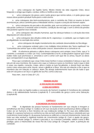 ü uma catequese do Espírito Santo, Mestre interior da vida segundo Cristo, doce
hóspede e amigo que inspira, conduz, retifica e fortifica esta vida;
ü uma catequese da graça, pois é pela graça que somos salvos, e é pela graça que
nossas obras podem produzir frutos para a vida eterna;
ü uma catequese das bem-aventuranças, pois o caminho de Cristo se resume às bem-
aventuranças, único caminho para a felicidade eterna, à qual o coração do homem aspira;
ü uma catequese do pecado e do perdão, pois, sem reconhecer-se pecador, o homem
não pode conhecer a verdade sobre si mesmo, condição do reto agir, e sem a oferta do perdão
não poderia suportar essa verdade;
ü uma catequese das virtudes humanas, que faz abraçar beleza e a atração das retas
disposições em vista do bem;
ü uma catequese das virtudes cristãs da fé, esperança e caridade, que se inspira com
prodigalidade no exemplo dos santos;
ü uma catequese do duplo mandamento da caridade desenvolvido no Decálogo;
ü uma catequese eclesial, pois é nos múltiplos intercâmbios dos "bens espirituais" na
"comunhão dos santos" que a vida cristã pode crescer, desenvolver-se e comunicar-se.
1698 A referência primeira e última dessa catequese será sempre Jesus Cristo, que é "o
caminho, a verdade e a vida" (Jo 14,6). Contemplando-o na fé, os fiéis podem esperar que Cristo
realize neles suas promessas e, amando-o com o amor com que Ele os amou, façam as obras
que correspondem à sua dignidade:
Peço que considereis que Jesus Cristo nosso Senhor é vossa verdadeira Cabeça e que vós
sois um de seus membros. Ele é para vós o que a Cabeça é para os membros; tudo o que é dele
é vosso, seu espírito, coração, corpo, alma e todas as suas faculdades, e deveis fazer uso disso
como coisa vossa para servir, louvar, amar e glorificar a Deus. Vós sois em relação a Ele o que os
membros são em relação à cabeça. Assim, Ele deseja ardentemente fazer uso de tudo o que
está em vós para o ser-viço e a glória de seu Pai, como coisa sua.
Para mim , viver é Cristo (Fl 1,21)
PRIMEIRA SEÇÃO
A VOCAÇÃO DO HOMEM:
A VIDA NO ESPÍRITO
1699 A vida no Espírito realiza a vocação do homem (capítulo I) Constitui-se de caridade
divina e de solidariedade humana (capítulo II). É concedida de graça como uma Salvação
(capítulo III)
CAPÍTULO I
A DIGNIDADE DA PESSOA HUMANA
1700 A dignidade da pessoa humana se fundamenta em sua criação à imagem e
semelhança de Deus (artigo 1); realiza-se em sua vocação à bem-aventurança divina (artigo 2).
Cabe ao ser humano a livre iniciativa de sua realização (artigo 3). Por seus atos deliberados
(artigo 4), a pessoa humana se conforma ou não ao bem prometido por Deus e atestado por sua
consciência moral (artigo 5). As pessoas humanas se edificam e crescem interiormente: fazem de
toda sua vida sensível e espiritual matéria de crescimento (artigo 6). Com a ajuda da graça,
crescem na virtude (artigo 7), evitam o pecado e, se o tiverem cometido, voltam como o filho
pródigo, para a misericórdia de nosso Pai do Céus (artigo 8). Chegam, assim, à perfeição da
caridade.
 