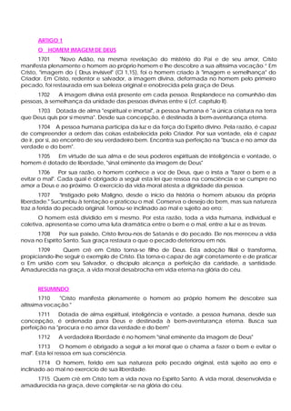 ARTIGO 1
O HOMEM IMAGEM DE DEUS
1701 "Novo Adão, na mesma revelação do mistério do Pai e de seu amor, Cristo
manifesta plenamente o homem ao próprio homem e lhe descobre a sua altíssima vocação.” Em
Cristo, "imagem do ( Deus invisível" (Cl 1,15), foi o homem criado à "imagem e semelhança" do
Criador. Em Cristo, redentor e salvador, a imagem divina, deformada no homem pelo primeiro
pecado, foi restaurada em sua beleza original e enobrecida pela graça de Deus.
1702 A imagem divina está presente em cada pessoa. Resplandece na comunhão das
pessoas, à semelhança da unidade das pessoas divinas entre si (cf. capítulo II).
1703 Dotada de alma "espiritual e imortal", a pessoa humana é "a única criatura na terra
que Deus quis por si mesma". Desde sua concepção, é destinada à bem-aventurança eterna.
1704 A pessoa humana participa da luz e da força do Espírito divino. Pela razão, é capaz
de compreender a ordem das coisas estabelecida pelo Criador. Por sua vontade, ela é capaz
de ir, por si, ao encontro de seu verdadeiro bem. Encontra sua perfeição na "busca e no amor da
verdade e do bem".
1705 Em virtude de sua alma e de seus poderes espirituais de inteligência e vontade, o
homem é dotado de liberdade, "sinal eminente da imagem de Deus"
1706 Por sua razão, o homem conhece a voz de Deus, que o insta a "fazer o bem e a
evitar o mal". Cada qual é obrigado a seguir esta lei que ressoa na consciência e se cumpre no
amor a Deus e ao próximo. O exercício da vida moral atesta a dignidade da pessoa.
1707 "Instigado pelo Maligno, desde o inicio da história o homem abusou da própria
liberdade." Sucumbiu à tentação e praticou o mal. Conserva o desejo do bem, mas sua natureza
traz a ferida do pecado original. Tornou-se inclinado ao mal e sujeito ao erro:
O homem está dividido em si mesmo. Por esta razão, toda a vida humana, individual e
coletiva, apresenta-se como uma luta dramática entre o bem e o mal, entre a luz e as trevas.
1708 Por sua paixão, Cristo livrou-nos de Satanás e do pecado. Ele nos mereceu a vida
nova no Espírito Santo. Sua graça restaura o que o pecado deteriorou em nós.
1709 Quem crê em Cristo torna-se filho de Deus. Esta adoção filial o transforma,
propiciando-lhe seguir o exemplo de Cristo. Ela torna-o capaz de agir corretamente e de praticar
o Em união com seu Salvador, o discípulo alcança a perfeição da caridade, a santidade.
Amadurecida na graça, a vida moral desabrocha em vida eterna na glória do céu.
RESUMINDO
1710 "Cristo manifesta plenamente o homem ao próprio homem lhe descobre sua
altíssima vocação."
1711 Dotada de alma espiritual, inteligência e vontade, a pessoa humana, desde sua
concepção, é ordenada para Deus e destinada à bem-aventurança eterna. Busca sua
perfeição na "procura e no amor da verdade e do bem"
1712 A verdadeira liberdade é no homem "sinal eminente da imagem de Deus"
1713 O homem é obrigado a seguir a lei moral que o chama a fazer o bem e evitar o
mal". Esta lei ressoa em sua consciência.
1714 O homem, ferido em sua natureza pelo pecado original, está sujeito ao erro e
inclinado ao mal no exercício de sua liberdade.
1715 Quem crê em Cristo tem a vida nova no Espírito Santo. A vida moral, desenvolvida e
amadurecida na graça, deve completar-se na glória do céu.
 