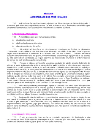 ARTIGO 4
A MORALIDADE DOS ATOS HUMANOS
1749 A liberdade faz do homem um sujeito moral. Quando age de forma deliberada, o
homem é, per assim dizer, o pai de seus atos. Os atos humanos, isto é, livremente escolhidos após
um juízo da consciência, são qualificáveis moralmente. São bons ou maus.
I. AS FONTES DA MORALIDADE
1750 A moralidade dos atos humanos depende:
ü do objeto escolhido;
ü do fim visado ou da intenção;
ü das circunstâncias da ação.
1751 O objeto, a intenção e as circunstâncias constituem as "fontes" ou elementos
constitutivos da moralidade dos atos humanos. O objeto escolhido é um bem para o qual se
dirige deliberadamente a vontade. É a matéria de um ato humano. O objeto escolhido
especifica moralmente o ato de querer, conforme razão o reconheça e julgue estar de acordo
ou não com o bem verdadeiro. As regras objetivas da moralidade enunciam a ordem racional
do bem e do mal, atestada pela consciência.
1752 Perante o objeto, a intenção se coloca do lado do sujeito agente. Pelo fato de
ater-se à fonte voluntária da ação e determiná-la pelo objetivo, a intenção é um elemento
essencial na qualificação moral da ação. A finalidade é o primeiro termo da intenção e designa
a meta visada na ação. A intenção é um movimento da vontade em direção ao objetivo; ela diz
respeito ao fim visado pela ação. É a meta do bem que se espera da ação praticada. Não se
limita à direção de nossas ações singulares, mas pode orientar para um mesmo objetivo ações
múltiplas; pode orientar toda vida para o fim último. Por exemplo, um serviço prestado tem por
fim ajudar o próximo, mas pode também ser inspirado pelo amor a Deus, fim último de todas as
nossas ações. Uma mesma ação também pode ser inspirada por várias intenções, como, por
exemplo, prestar um serviço para obter um favor ou para vangloriar-se.
1753 Uma intenção boa (por exemplo, ajudar o próximo) não torna bom nem justo um
comportamento desordenado em si mesmo (como a mentira e a maledicência). O fim não
justifica os meios. Assim, não se pode justificar a condenação de um inocente como meio
legítimo de salvar o povo. Por sua vez, acrescentada uma intenção má (como, por exemplo, a
vanglória), o ato em si bom (como a esmola) torna-se mau.
1754 As circunstâncias, incluídas as conseqüências, são os elementos secundários de um
ato moral. Contribuem para agra-var ou diminuir a bondade ou maldade moral dos atos
humanos (por exemplo, o montante de um furto). Podem também atenuar ou aumentar a
responsabilidade do agente (agir, por exemplo, por temor da morte). As circunstâncias não
podem por si modificar a qualidade moral dos próprios atos, não podem tomar boa ou justa uma
ação má em si.
II. ATOS BONS E ATOS MAUS
1755 O ato moralmente bom supõe a bondade do objeto, da finalidade e das
circunstâncias. Uma finalidade má corrompe a ação, mesmo que seu objeto seja bom em si
(como, por exemplo, rezar e jejuar "para ser visto pelos homens").
 