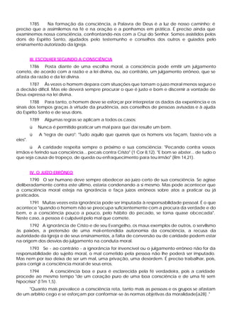 1785 Na formação da consciência, a Palavra de Deus é a luz de nosso caminho; é
preciso que a assimilemos na fé e na oração e a ponhamos em prática. É preciso ainda que
examinemos nossa consciência, confrontando-nos com a Cruz do Senhor. Somos assistidos pelos
dons do Espírito Santo, ajudados pelo testemunho e conselhos dos outros e guiados pelo
ensinamento autorizado da Igreja.
III. ESCOLHER SEGUNDO A CONSCIÊNCIA
1786 Posta diante de uma escolha moral, a consciência pode emitir um julgamento
correto, de acordo com a razão e a lei divina, ou, ao contrário, um julgamento errôneo, que se
afasta da razão e da lei divina.
1787 Às vezes o homem depara com situações que tornam o juízo moral menos seguro e
a decisão difícil. Mas ele deverá sempre procurar o que é justo e bom e discernir a vontade de
Deus expressa na lei divina.
1788 Para tanto, o homem deve se esforçar por interpretar os dados da experiência e os
sinais dos tempos graças à virtude da prudência, aos conselhos de pessoas avisadas e à ajuda
do Espírito Santo e de seus dons.
1789 Algumas regras se aplicam a todos os casos:
ü Nunca é permitido praticar um mal para que daí resulte um bem.
ü A "regra de ouro": "Tudo aquilo que quereis que os homens vos façam, fazei-o vós a
eles".
ü A caridade respeita sempre o próximo e sua consciência: "Pecando contra vossos
irmãos e ferindo sua consciência... pecais contra Cristo" (1 Cor 8,12). "E bom se abster... de tudo o
que seja causa de tropeço, de queda ou enfraquecimento para teu irmão" (Rm 14,21).
IV. O JUÍZO ERRÔNEO
1790 O ser humano deve sempre obedecer ao juízo certo de sua consciência. Se agisse
deliberadamente contra este último, estaria condenando a si mesmo. Mas pode acontecer que
a consciência moral esteja na ignorância e faça juízos errôneos sobre atos a praticar ou já
praticados.
1791 Muitas vezes esta ignorância pode ser imputada à responsabilidade pessoal. É o que
acontece "quando o homem não se preocupa suficientemente com a procura da verdade e do
bem, e a consciência pouco a pouco, pelo hábito do pecado, se torna quase obcecada".
Neste caso, a pessoa é culpável pelo mal que comete.
1792 A ignorância de Cristo e de seu Evangelho, os maus exemplos de outros, o servilismo
às paixões, a pretensão de uma mal-entendida autonomia da consciência, a recusa da
autoridade da Igreja e de seus ensinamentos, a falta de conversão ou de caridade podem estar
na origem dos desvios do julgamento na conduta moral.
1793 Se - ao contrário - a ignorância for invencível ou o julgamento errôneo não for da
responsabilidade do sujeito moral, o mal cometido pela pessoa não lhe poderá ser imputado.
Mas nem por isso deixa de ser um mal, uma privação, uma desordem. É preciso trabalhar, pois,
para corrigir a consciência moral de seus erros.
1794 A consciência boa e pura é esclarecida pela fé verdadeira, pois a caridade
procede ao mesmo tempo "de um coração puro de uma boa consciência e de uma fé sem
hipocrisia" (l Tm 1,5).
"Quanto mais prevalece a consciência reta, tanto mais as pessoas e os grupos se afastam
de um arbítrio cego e se esforçam por conformar-se às normas objetivas da moralidade[a28] ."
 