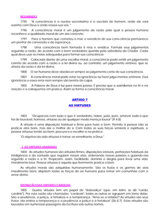 RESUMINDO
1795 "A consciência é o núcleo secretíssimo e o sacrário do homem, onde ele está
sozinho com Deus e onde ressoa sua voz. "
1796 A consciência moral é um julgamento da razão pelo qual a pessoa humana
reconhece a qualidade moral de um ato concreto.
1797 Para o homem que cometeu o mal, o veredicto de sua cons-ciência permanece
um penhor de conversão e de esperança.
1798 Uma consciência bem formada é reta e verídica. Formula seus julgamentos
seguindo a razão, de acordo com o bem verdadeiro querido pela sabedoria do Criador. Cada
qual deve usar os meios adequados para formar sua consciência.
1799 Colocada diante de uma escolha moral, a consciência pode emitir um julgamento
correto de acordo com a razão e a lei divina ou, ao contrário, um julgamento errôneo, que se
afasta da razão e da lei divina.
1800 O ser humano deve obedecer sempre ao julgamento certo de sua consciência.
1801 A consciência moral pode estar na ignorância ou fazer julga-mentos errôneos. Essa
ignorância e esses erros nem sempre são isentos de culpa.
1802 A Palavra de Deus é luz para nossos passos. É preciso que a assimilemos na fé e na
oração e a coloquemos em pratica. Assim se forma a consciência moral.
ARTIGO 7
AS VIRTUDES
1803 "Ocupai-vos com tudo o que é verdadeiro, nobre, justo, puro, amável, tudo o que
há de louvável, honroso, virtuoso ou de qualquer modo mereça louvor" (Fl 4,8).
A virtude é uma disposição habitual e firme para fazer o bem. Permite à pessoa não só
praticar atos bons, mas dar o melhor de si. Com todas as suas forças sensíveis e espirituais, a
pessoa virtuosa tende ao bem, procura-o e escolhe-o na prática.
"O objetivo da vida virtuosa é tornar-se semelhante a Deus."
I AS VIRTUDES HUMANAS
1804 As virtudes humanas são atitudes firmes, disposições estáveis, perfeições habituais da
inteligência e da vontade que regulam nossos atos, ordenando nossas paixões e guiando-nos
segundo a razão e a fé. Propiciam, assim, facilidade, domínio e alegria para levar uma vida
moralmente boa. Pessoa virtuosa é aquela que livremente pratica o bem.
As virtudes morais são adquiridas humanamente. São os frutos e os germes de atos
moralmente bons; dispõem todas as forças do ser humano para entrar em comunhão com o
amor divino.
DISTINÇÃO DAS VIRTUDES CARDEAIS
1805 Quatro virtudes têm um papel de "dobradiça" (que, em latim, se diz "cardo,
cardinis"). Por esta razão são chamadas “cardeais": todas as outras se agrupam em torno delas.
São a prudência, a justiça, a fortaleza e a temperança. "Ama-se a retidão? As virtudes são seus
frutos; ela ensina a temperança e a prudência a justiça e a fortaleza" (Sb 8,7). Estas virtudes são
louvadas em numerosas passagens da Escritura sob outros nomes.
 