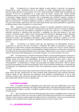 1806 A prudência é a virtude que dispõe a razão prática a discernir, em qualquer
circunstância, nosso verdadeiro bem e a escolher os meios adequados para realizá-lo. "O
homem sagaz discerne os seus passos" (Pr 14,15). "Sede prudentes e sóbrios para entregardes às
orações" (1 Pd 4,7). A prudência é a "regra certa da ação", escreve Sto. Tomás citando
Aristóteles. Não se confunde com a timidez ou o medo, nem com a duplicidade ou dissimulação.
E chamada "auriga virtutum" ("cocheiro", isto é "portadora das virtudes"), porque, conduz as
outras virtudes, indicando-lhes a regra e a medida. E a prudência que guia imediatamente o
juízo da consciência. O homem prudente decide e ordena sua conduta seguindo este juízo.
Graças a esta virtude, aplicamos sem erro os princípios morais aos casos particulares e superamos
as dúvidas sobre o bem a praticar e o mal a evitar.
1807 A justiça é a virtude moral que consiste na vontade constante e firme de dar a
Deus e ao próximo o que lhes é devido. A justiça para com Deus chama-se "virtude de religião".
Para com os homens, ela nos dispõe a respeitar os direitos de cada um e a estabelecer nas
relações humanas a harmonia que pro-move a equidade em prol das pessoas e do bem
comum. O homem justo, muitas vezes mencionado nas Escrituras, distingue-se pela correção
habitual de seus pensamentos e pela retidão de sua conduta para com o próximo. "Não
favoreças o pobre, nem prestigies o poderoso. Julga o próximo conforme a justiça" (Lv 19,15).
"Senhores, dai aos vossos servos o justo e eqüitativo, sabendo que vós tendes um Senhor no céu"
(Cl 4,1).
1808 A fortaleza é a virtude moral que dá segurança nas dificuldades, firmeza e
constância na procura do bem. Ela firma a resolução de resistir às tentações e superar os
obstáculos na vida moral. A virtude da fortaleza nos torna capazes de vencer o medo, inclusive
da morte, de suportar a provação e as perseguições. Dispõe a pessoa a aceitar até a renúncia e
o sacrifício de sua vida para defender uma causa justa. "Minha força e meu canto é o Senhor" (Sl
118,14). "No mundo tereis tribulações, mas tende coragem: eu venci o mundo" (Jo 16,33).
1809 A temperança é a virtude moral que modera a atração pelos prazeres e procura o
equilíbrio no uso dos bens criados. Assegura o domínio da vontade sobre os instintos e mantém os
desejos dentro dos limites da honestidade. A pessoa temperante orienta para o bem seus
apetites sensíveis, guarda uma santa discrição e "não se deixa levar a seguir as paixões do
coração[a38] ". A temperança é muitas vezes louvada no Antigo Testamento: "Não te deixes
levar por tuas paixões e re-freia os teus desejos" (Eclo 18,30). No Novo Testamento, é chamada de
"moderação" ou "sobriedade". Devemos "viver com moderação, justiça e piedade neste mundo"
(Tt 2,12).
Viver bem não é outra coisa senão amar a Deus de todo o coração, de toda a alma e em
toda forma de agir. Dedicar-lhe um amor integral (pela temperança) que nenhum infortúnio
poderá abalar (o que depende da fortaleza), que obedece exclusivamente a Ele (e nisto
consiste a justiça), que vela para discernir todas as coisas com receio de deixar-se surpreender
pelo ardil e pela mentira (e isto é a prudência).
As VIRTUDES E A GRAÇA
1810 As virtudes humanas adquiridas pela educação, por atos deliberados e por uma
perseverança sempre retomada com esforço são purificadas e elevadas pela graça divina. Com
o auxílio de Deus, forjam o caráter e facilitam a prática do bem. O homem virtuoso sente-se feliz
em praticá-las.
1811 Não é fácil para o homem ferido pelo pecado manter o equilíbrio moral. O dom da
salvação, trazida por Cristo, nos concede a graça necessária para perseverar na conquista das
virtudes. Cada um deve sempre pedir esta graça de luz e de fortaleza, recorrer aos sacramentos,
cooperar com o Espírito Santo, seguir seus apelos de amar o bem e evitar o mal.
II . AS VIRTUDES TEOLOGAIS
 