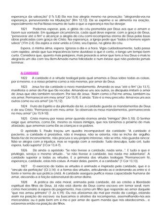 esperança da salvação" (l Ts 5,8) Ela nos traz alegria mesmo na provação: "alegrando-vos na
esperança, perseverando na tribulação" (Rm 12,12). Ela se exprime e se alimenta na oração,
especialmente no Pai-Nosso resumo de tudo o que a esperança nos faz desejar.
1821 Podemos esperar, pois, a glória do céu prometida por Deus aos que o amam e
fazem sua vontade. Em qualquer circunstância, cada qual deve esperar, com a graça de Deus,
"perseverar até o fim" e alcançar a alegria do céu comi recompensa eterna de Deus pelas boas
obras praticadas com graça de Cristo. Na esperança, a Igreja pede que "todos ó homens sejam
salvos" (1Tm 2,4). Ela aspira a estar unida a Cristo, seu Esposo, na glória do céu.
Espera, ó minha alma, espera. Ignoras o dia e a hora. Vigia cuidadosamente, tudo passa
com rapidez, ainda que tua impaciência torne duvidoso o que é certo, e longo um tempo bem
curto. Considera que, quanto mais pelejares, mais provarás o amor que tens a teu Deus e mais te
alegrarás um dia com teu Bem-Amado numa felicidade e num êxtase que não poderão jamais
terminar.
A CARIDADE
1822 A caridade é a virtude teologal pela qual amamos a Deus sobre todas as coisas,
por si mesmo, e a nosso próximo como a nós mesmos, por amor de Deus.
1823 Jesus fez da caridade o novo mandamento. Amando os seus "até o fim" (Jo 13,1),
manifesta o amor do Pai que Ele recebe. Amando-se uns aos outros, os discípulos imitam o amor
de Jesus que eles também recebem. Por isso diz Jesus: "Assim como o Pai me amou, também eu
vos amei. Permanecei em meu amor" (Jo 15,9). E ainda: "Este é o meu preceito: Amai-vos uns aos
outros como eu vos amei" (Jo 15,12).
1824 Fruto do Espírito e da plenitude da lei, a caridade guarda os mandamentos de Deus
e de seu Cristo: "Permanecei em meu amor. Se observais os meus mandamentos, permanecereis
no meu amor" (Jo 15,9-10).
1825 Cristo morreu por nosso amor quando éramos ainda "inimigos" (Rm 5,10). O Senhor
exige que amemos, como Ele, mesmo os nossos inimigos, que nos tornemos o próximo do mais
afastado, que amemos como Ele as crianças e os pobres.
O apóstolo S. Paulo traçou um quadro incomparável da caridade: "A caridade é
paciente, a caridade é prestativa, não é invejosa, não se ostenta, não se incha de orgulho.
Nada faz de inconveniente, não procura o seu próprio interesse, não se irrita, não guarda rancor.
Não se alegra com a injustiça, mas se regozija com a verdade. Tudo desculpa, tudo crê, tudo
espera, tudo suporta" (l Cor 13,4-7).
1826 Diz ainda o apóstolo: "Se não tivesse a caridade, nada seria...". E tudo o que é
privilégio, serviço e mesmo virtude... "se não tivesse a caridade, isso nada me adiantaria". A
caridade superior a todas as virtudes. E a primeira das virtudes teologais "Permanecem fé,
esperança, caridade, estas três coisas. A maior delas, porém, é a caridade" (1 Cor 13,13).
1827 O exercício de todas as virtudes é animado e inspirado pela caridade, que é o
"vinculo da perfeição" (Cl 3,14); é a forma das virtudes, articulando-as e ordenando-as entre si; é
fonte e termo de sua prática cristã. A caridade assegura purifica nossa capacidade humana de
amar, elevando-a à feição sobrenatural do amor divino.
1828 A prática da vida moral, animada pela caridade, dá ao cristão a liberdade
espiritual dos filhos de Deus. Já não está diante de Deus como escravo em temor servil, nem
como mercenário à espera do pagamento, mas como um filho que responde ao amor daquele
"que nos amou primeiro" (1 Jo 4,19): Ou nos afastamos do mal por medo do castigo, estando
assim na posição do escravo; ou buscamos o atrativo da recompensa, assemelhando-nos aos
mercenários; ou é pelo bem em si mo e por amor de quem manda que nós obedecemos... e
estaremos então na posição de filhos.
 