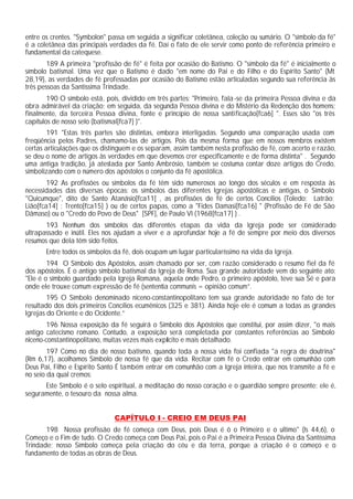 entre os crentes. "Symbolon" passa em seguida a significar coletânea, coleção ou sumário. O "símbolo da fé"
é a coletânea das principais verdades da fé. Daí o fato de ele servir como ponto de referência primeiro e
fundamental da catequese.
189 A primeira "profissão de fé" é feita por ocasião do Batismo. O "símbolo da fé" é inicialmente o
símbolo batismal. Uma vez que o Batismo é dado "em nome do Pai e do Filho e do Espírito Santo" (Mt
28,19), as verdades de fé professadas por ocasião do Batismo estão articuladas segundo sua referência às
três pessoas da Santíssima Trindade.
190 O símbolo está, pois, dividido em três partes: "Primeiro, fala-se da primeira Pessoa divina e da
obra admirável da criação; em seguida, da segunda Pessoa divina e do Mistério da Redenção dos homens;
finalmente, da terceira Pessoa divina, fonte e princípio de nossa santificação[fca6] ". Esses são "os três
capítulos de nosso selo (batismal[fca7] )".
191 "Estas três partes são distintas, embora interligadas. Segundo uma comparação usada com
freqüência pelos Padres, chamamo-las de artigos. Pois da mesma forma que em nossos membros existem
certas articulações que os distinguem e os separam, assim também nesta profissão de fé, com acerto e razão,
se deu o nome de artigos às verdades em que devemos crer especificamente e de forma distinta" . Segundo
uma antiga tradição, já atestada por Santo Ambrósio, também se costuma contar doze artigos do Credo,
simbolizando com o número dos apóstolos o conjunto da fé apostólica.
192 As profissões ou símbolos da fé têm sido numerosos ao longo dos séculos e em resposta às
necessidades das diversas épocas: os símbolos das diferentes Igrejas apostólicas e antigas, o Símbolo
"Quicumque", dito de Santo Atanásio[fca11] , as profissões de fé de certos Concílios (Toledo; Latrão;
Lião[fca14] ; Trento[fca15] ) ou de certos papas, como a "Fides Damasi[fca16] " (Profissão de Fé de São
Dâmaso) ou o "Credo do Povo de Deus" [SPF], de Paulo VI (1968[fca17] ) .
193 Nenhum dos símbolos das diferentes etapas da vida da Igreja pode ser considerado
ultrapassado e inútil. Eles nos ajudam a viver e a aprofundar hoje a fé de sempre por meio dos diversos
resumos que dela têm sido feitos.
Entre todos os símbolos da fé, dois ocupam um lugar particularíssimo na vida da Igreja.
194 O Símbolo dos Apóstolos, assim chamado por ser, com razão considerado o resumo fiel da fé
dos apóstolos. É o antigo símbolo batismal da Igreja de Roma. Sua grande autoridade vem do seguinte ato:
"Ele é o símbolo guardado pela Igreja Romana, aquela onde Pedro, o primeiro apóstolo, teve sua Sé e para
onde ele trouxe comum expressão de fé (sententia communis = opinião comum”.
195 O Símbolo denominado niceno-constantinopolitano tem sua grande autoridade no fato de ter
resultado dos dois primeiros Concílios ecumênicos (325 e 381). Ainda hoje ele é comum a todas as grandes
Igrejas do Oriente e do Ocidente.”
196 Nossa exposição da fé seguirá o Símbolo dos Apóstolos que constitui, por assim dizer, "o mais
antigo catecismo romano. Contudo, a exposição será completada por constantes referências ao Símbolo
niceno-constantinopolitano, muitas vezes mais explícito e mais detalhado.
197 Como no dia de nosso batismo, quando toda a nossa vida foi confiada "a regra de doutrina"
(Rm 6,17), acolhamos Símbolo de nossa fé que da vida. Recitar com fé o Credo entrar em comunhão com
Deus Pai, Filho e Espírito Santo É também entrar em comunhão com a Igreja inteira, que nos transmite a fé e
no seio da qual cremos:
Este Símbolo é o selo espiritual, a meditação do nosso coração e o guardião sempre presente; ele é,
seguramente, o tesouro da nossa alma.
CAPÍTULO I - CREIO EM DEUS PAI
198 Nossa profissão de fé começa com Deus, pois Deus é ô o Primeiro e o ultimo" (Is 44,6), o
Começo e o Fim de tudo. O Credo começa com Deus Pai, pois o Pai é a Primeira Pessoa Divina da Santíssima
Trindade; nosso Símbolo começa pela criação do céu e da terra, porque a criação é o começo e o
fundamento de todas as obras de Deus.
 