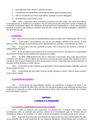ü participando neles direta e voluntariamente;
ü mandando, aconselhando, louvando ou aprovando esses pecados;
ü não os revelando ou não os impedindo, quando a somos obrigados;
ü protegendo os que fazem o mal.
1869 Assim, o pecado toma os homens cúmplices uns dos outros, faz reinar entre eles a
concupiscência, a violência e a injustiça. Os pecados provocam situações sociais e instituições
contrárias à bondade divina. As "estruturas de pecado" são a expressão e o efeito dos pecados
pessoais. Induzem suas vítimas a cometer, por sua vez, o mal. Em sentido analógico, constituem
um "pecado social".
RESUMINDO
1870 "Deus encerrou todos na desobediência, para a todos fazer misericórdia" (Rm 11,32).
1871 O pecado é "uma palavra, um ato ou um desejo contrário à lei eterna". É uma
ofensa a Deus. Insurge-se contra Deus numa desobediência contrária à obediência de Cristo.
1872 O pecado é um ato contrário à razão. Fere a natureza do homem e ofende a
solidariedade humana.
1873 A raiz de todos os pecados está no coração do homem. As espécies e a gravidade
dos mesmos medem-se principalmente segundo seu objeto.
1874 Escolher deliberadamente, isto é, sabendo e querendo, uma coisa gravemente
contrária à lei divina e ao fim último do homem é cometer pecado mortal. Este destrói em nós a
caridade, sem a qual é impossível a bem-aventurança eterna. Caso não haja arrependimento, o
pecado mortal acarreta a morte eterna.
1875 O pecado venial constitui uma desordem moral reparável pela caridade, que ele
deixa subsistir em nós.
1876 A repetição dos pecados, mesmo veniais, produz os vícios, entre os quais avultam
os pecados capitais.
A COMUNIDADE HUMANA
1877 A vocação da humanidade consiste em manifestar a imagem de Deus e ser
transformada à imagem do Filho único do Pai. Esta vocação implica uma dimensão pessoal, pois
cada um é chamado a entrar na Bem-Aventurança divina, mas concerne também ao conjunto
da comunidade humana.
ARTIGO I
A PESSOA E A SOCIEDADE
I. O CARÁTER COMUNITÁRIO DA VOCAÇÃO HUMANA
1878 Todos os homens são chamados ao mesmo fim, o próprio Deus. Existe certa
semelhança entre a unidade das pessoas divinas e a fraternidade que os homens devem
estabelecer entre si, na verdade e no amor. O amor ao próximo é inseparável do amor a Deus.
1879 A pessoa humana tem necessidade de vida social. Esta não constitui para ela algo
acrescentado, mas é uma exigência de sua natureza. Mediante o intercâmbio com os outros, a
 
