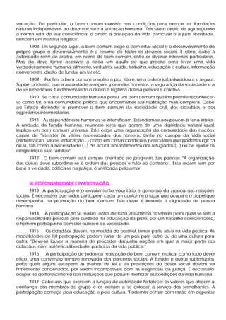 vocação. Em particular, o bem comum consiste nas condições para exercer as liberdades
naturais indispensáveis ao desabrochar da vocação humana: "Tais são o direito de agir segundo
a norma reta de sua consciência, o direito á proteção da vida particular e à justa liberdade,
também em matéria religiosa".
1908 Em segundo lugar, o bem comum exige o bem-estar social e o desenvolvimento do
próprio grupo o desenvolvimento é o resumo de todos os deveres sociais. E claro, cabe à
autoridade servir de árbitro, em nome do bem comum, entre os diversos interesses particulares.
Mas ela deve tornar acessível a cada um aquilo de que precisa para levar uma vida
verdadeiramente humana: alimento, vestuário, saúde, trabalho, educação e cultura, informação
conveniente, direito de fundar um lar etc.
1909 Por fim, o bem comum envolve a paz, isto é, uma ordem justa duradoura e segura.
Supõe, portanto, que a autoridade assegure, por meios honestos, a segurança da sociedade e a
de seus membros, fundamentando o direito à legítima defesa pessoal e coletiva.
1910 Se cada comunidade humana possui um bem comum que lhe permite reconhecer-
se como tal, é na comunidade política que encontramos sua realização mais completa. Cabe
ao Estado defender e promover o bem comum da sociedade civil, dos cidadãos e dos
organismos intermediários.
1911 As dependências humanas se intensificam. Estendem-se aos poucos à terra inteira.
A unidade da família humana, reunindo seres que gozam de uma dignidade natural igual,
implica um bem comum universal. Este exige uma organização da comunidade das nações
capaz de "atender às várias necessidades dos homens, tanto no campo da vida social
(alimentação, saúde, educação...) como em certas condições particulares que podem surgircá
ou lá, tais como a necessidade (...) de acudir aos sofrimentos dos refugiados (...),ou de ajudar os
emigrantes e suas famílias”.
1912 O bem comum está sempre orientado ao progresso das pessoas: "A organização
das coisas deve subordinar-se à ordem das pessoas e não ao contrário”. Esta ordem tem por
base a verdade, edifica-se na justiça, é vivificada pelo amor.
III. RESPONSABILIDADE E PARTICIPAÇÃO
1913 A participação é o envolvimento voluntário e generoso da pessoa nas relações
sociais. É necessário que todos participem cada um conforme o lugar que ocupa e o papel que
desempenha, na promoção do bem comum. Este dever é inerente à dignidade da pessoa
humana.
1914 A participação se realiza, antes de tudo, assumindo os setores pelos quais se tem a
responsabilidade pessoal: pelo cuidado na educação da prole, por um trabalho consciencioso,
o homem participa no bem dos outros e da sociedade.
1915 Os cidadãos devem, na medida do possível, tomar parte ativa na vida pública. As
modalidades de tal participação podem variar de um pais para outro ou de uma cultura para
outra. "Deve-se louvar a maneira de proceder daquelas nações em que a maior parte dos
cidadãos, com autêntica liberdade, participa da vida pública."
1916 A participação de todos na realização do bem comum implica, como todo dever
ético, uma conversão sempre renovada dos parceiros sociais. A fraude e outros subterfúgios
pelos quais alguns escapam às malhas da lei e às prescrições do dever social devem ser
firmemente condenados, por serem incompatíveis com as exigências da justiça. É necessário
ocupar-se do florescimento das instituições que possam melhorar as condições da vida humana.
1917 Cabe aos que exercem a função de autoridade fortalecer os valores que atraem a
confiança dos membros do grupo e os incitam a se colocar a serviço dos semelhantes. A
participação começa pela educação e pela cultura. "Podemos pensar com razão em depositar
 