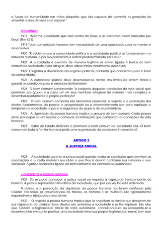 o futuro da humanidade nas mãos daqueles que são capazes de transmitir às gerações do
amanhã razões de viver e de esperar."
RESUMINDO
1918 “Não há autoridade que não venha de Deus, e as existentes foram instituídas por
Deus" (Rm 13,1).
1919 Toda comunidade humana tem necessidade de uma autoridade para se manter e
desenvolver.
1920 "É evidente que a comunidade política e a autoridade pública se fundamentam na
natureza humana, e por isso pertencem à ordem predeterminada por Deus."
1921 A autoridade é exercida de maneira legítima se estiver ligada à busca do bem
comum da sociedade. Para atingi-lo, deve utilizar meios moralmente aceitáveis.
1922 É legítima a diversidade dos regimes políticos, contanto que concorram para o bem
da comunidade.
1923 A autoridade política deve desenvolver-se dentro dos limites da ordem moral e
garantir as condições para o exercício da liberdade.
1924 O bem comum compreende "o conjunto daquelas condições da vida social que
permitem aos grupos e a cada um de seus membros atingirem de maneira mais completa e
desembaraçadamente a própria perfeição"
1925 O bem comum comporta três elementos essenciais: o respeito e a promoção dos
direitos fundamentais da pessoa; a prosperidade ou o desenvolvimento dos bens espirituais e
temporais da sociedade; a paz e a segurança do grupo e de seus membros.
1926 A dignidade da pessoa humana implica a procura do bem comum. Cada pessoa
deve preocupar-se em suscitar e conservar as instituições que aprimoram as condições da vida
humana.
1927 Cabe ao Estado defender e promover o bem comum da sociedade civil. O bem
comum de toda a família humana pede uma organização da sociedade internacional.
ARTIGO 3
A JUSTIÇA SOCIAL
1928 A sociedade garante a justiça social quando realiza as condições que permitem às
associações e a cada membro seu obter o que lhes é devido conforme sua natureza e sua
vocação. A justiça social está ligada ao bem comum e ao exercício da autoridade.
I. O RESPEITO À PESSOA HUMANA
1929 Só se pode conseguir a justiça social no respeito à dignidade transcendente do
homem. A pessoa representa o fim último da sociedade, que por sua vez lhe está ordenada.
A defesa e a promoção da dignidade da pessoa humana nos foram confiadas pelo
Criador. Em todas as circunstâncias da história, os homens e as mulheres são rigorosamente
responsáveis e obrigados a esse dever.
1930 O respeito à pessoa humana implica que se respeitem os direitos que decorrem de
sua dignidade de criatura. Esses direitos são anteriores à sociedade e se lhe impõem. São eles
que fundam a legitimidade moral de toda autoridade; conculcando-os ou recusando-se a
reconhecê-los em sua lei positiva, uma sociedade mina sua própria legitimidade moral. Sem esse
 