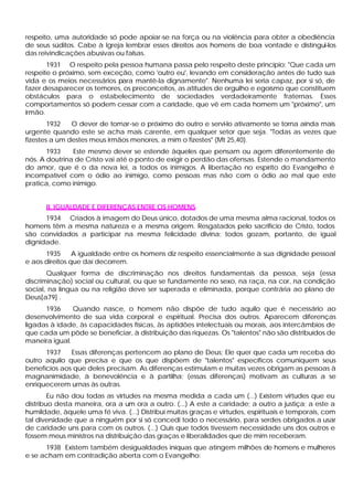 respeito, uma autoridade só pode apoiar-se na força ou na violência para obter a obediência
de seus súditos. Cabe à Igreja lembrar esses direitos aos homens de boa vontade e distingui-los
das reivindicações abusivas ou falsas.
1931 O respeito pela pessoa humana passa pelo respeito deste princípio: "Que cada um
respeite o próximo, sem exceção, como 'outro eu', levando em consideração antes de tudo sua
vida e os meios necessários para mantê-la dignamente". Nenhuma lei seria capaz, por si só, de
fazer desaparecer os temores, os preconceitos, as atitudes de orgulho e egoísmo que constituem
obstáculos para o estabelecimento de sociedades verdadeiramente fraternas. Esses
comportamentos só podem cessar com a caridade, que vê em cada homem um "próximo", um
irmão.
1932 O dever de tomar-se o próximo do outro e servi-lo ativamente se torna ainda mais
urgente quando este se acha mais carente, em qualquer setor que seja. "Todas as vezes que
fizestes a um destes meus irmãos menores, a mim o fizestes" (Mt 25,40).
1933 Este mesmo dever se estende àqueles que pensam ou agem diferentemente de
nós. A doutrina de Cristo vai até o ponto de exigir o perdão das ofensas. Estende o mandamento
do amor, que é o da nova lei, a todos os inimigos. A libertação no espírito do Evangelho é
incompatível com o ódio ao inimigo, como pessoas mas não com o ódio ao mal que este
pratica, como inimigo.
II. IGUALDADE E DIFERENÇAS ENTRE OS HOMENS
1934 Criados à imagem do Deus único, dotados de uma mesma alma racional, todos os
homens têm a mesma natureza e a mesma origem. Resgatados pelo sacrifício de Cristo, todos
são convidados a participar na mesma felicidade divina; todos gozam, portanto, de igual
dignidade.
1935 A igualdade entre os homens diz respeito essencialmente à sua dignidade pessoal
e aos direitos que daí decorrem.
Qualquer forma de discriminação nos direitos fundamentais da pessoa, seja (essa
discriminação) social ou cultural, ou que se fundamente no sexo, na raça, na cor, na condição
social, na língua ou na religião deve ser superada e eliminada, porque contrária ao plano de
Deus[a79] .
1936 Quando nasce, o homem não dispõe de tudo aquilo que é necessário ao
desenvolvimento de sua vida corporal e espiritual. Precisa dos outros. Aparecem diferenças
ligadas à idade, às capacidades físicas, às aptidões intelectuais ou morais, aos intercâmbios de
que cada um pôde se beneficiar, à distribuição das riquezas. Os "talentos" não são distribuídos de
maneira igual.
1937 Essas diferenças pertencem ao plano de Deus; Ele quer que cada um receba do
outro aquilo que precisa e que os que dispõem de "talentos" específicos comuniquem seus
benefícios aos que deles precisam. As diferenças estimulam e muitas vezes obrigam as pessoas à
magnanimidade, à benevolência e à partilha; (essas diferenças) motivam as culturas a se
enriquecerem urnas às outras.
Eu não dou todas as virtudes na mesma medida a cada um (...) Existem virtudes que eu
distribuo desta maneira, ora a um ora a outro. (...) A este a caridade; a outro a justiça; a este a
humildade, àquele uma fé viva. (...) Distribuí muitas graças e virtudes, espirituais e temporais, com
tal diversidade que a ninguém por si só concedi todo o necessário, para serdes obrigados a usar
de caridade uns para com os outros. (...) Quis que todos tivessem necessidade uns dos outros e
fossem meus ministros na distribuição das graças e liberalidades que de mim receberam.
1938 Existem também desigualdades iníquas que atingem milhões de homens e mulheres
e se acham em contradição aberta com o Evangelho:
 