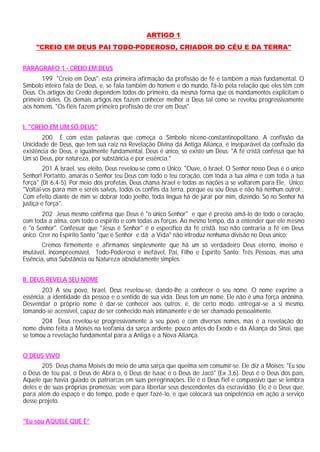ARTIGO 1
"CREIO EM DEUS PAI TODO-PODEROSO, CRIADOR DO CÉU E DA TERRA"
PARÁGRAFO 1 - CREIO EM DEUS
199 "Creio em Deus": esta primeira afirmação da profissão de fé é também a mais fundamental. O
Símbolo inteiro fala de Deus, e, se fala também do homem e do mundo, fá-lo pela relação que eles têm com
Deus. Os artigos do Credo dependem todos do primeiro, da mesma forma que os mandamentos explicitam o
primeiro deles. Os demais artigos nos fazem conhecer melhor a Deus tal como se revelou progressivamente
aos homens. "Os fiéis fazem primeiro profissão de crer em Deus".
I. "CREIO EM UM SÓ DEUS"
200 É com estas palavras que começa o Símbolo niceno-constantinopolitano. A confissão da
Unicidade de Deus, que tem sua raiz na Revelação Divina da Antiga Aliança, é inseparável da confissão da
existência de Deus, e igualmente fundamental. Deus é único, só existe um Deus. "A fé cristã confessa que há
Um só Deus, por natureza, por substância e por essência."
201 A Israel, seu eleito, Deus revelou-se como o Único: "Ouve, ó Israel: O Senhor nosso Deus é o único
Senhor! Portanto, amarás o Senhor teu Deus com todo o teu coração, com toda a tua alma e com toda a tua
força" (Dt 6,4-5). Por meio dos profetas, Deus chama Israel e todas as nações a se voltarem para Ele, Único:
"Voltai-vos para mim e sereis salvos, todos os confins da terra, porque eu sou Deus e não há nenhum outro!...
Com efeito diante de mim se dobrar todo joelho, toda língua há de jurar por mim, dizendo: Só no Senhor há
justiça e força".
202 Jesus mesmo confirma que Deus é "o único Senhor" e que é preciso amá-lo de todo o coração,
com toda a alma, com todo o espírito e com todas as forças. Ao mesmo tempo, dá a entender que ele mesmo
é "o Senhor". Confessar que "Jesus é Senhor" é o específico da fé cristã. Isso não contraria a fé em Deus
único. Crer no Espírito Santo "que é Senhor e dá a Vida" não introduz nenhuma divisão no Deus único:
Cremos firmemente e afirmamos simplesmente que há um só verdadeiro Deus eterno, imenso e
imutável, incompreensível, Todo-Poderoso e inefável, Pai, Filho e Espírito Santo: Três Pessoas, mas uma
Essência, uma Substância ou Natureza absolutamente simples.
II. DEUS REVELA SEU NOME
203 A seu povo, Israel, Deus revelou-se, dando-lhe a conhecer o seu nome. O nome exprime a
essência, a identidade da pessoa e o sentido de sua vida. Deus tem um nome. Ele não é uma força anônima.
Desvendar o próprio nome é dar-se conhecer aos outros; é, de certo modo, entregar-se a si mesmo,
tomando-se acessível, capaz de ser conhecido mais intimamente e de ser chamado pessoalmente.
204 Deus revelou-se progressivamente a seu povo e com diversos nomes, mas é a revelação do
nome divino feita a Moisés na teofania da sarça ardente, pouco antes do Êxodo e da Aliança do Sinai, que
se tomou a revelação fundamental para a Antiga e a Nova Aliança.
O DEUS VIVO
205 Deus chama Moisés do meio de uma sarça que queima sem consumir-se. Ele diz a Moisés: "Eu sou
o Deus de teu pai, o Deus de Abra o, o Deus de Isaac e o Deus de Jacó" (Ex 3,6). Deus é o Deus dos pais,
Aquele que havia guiado os patriarcas em suas peregrinações. Ele é o Deus fiel e compassivo que se lembra
deles e de suas próprias promessas; vem para libertar seus descendentes da escravidão. Ele é o Deus que,
para além do espaço e do tempo, pode e quer fazê-lo, e que colocará sua onipotência em ação a serviço
desse projeto.
"Eu sou AQUELE QUE É”
 