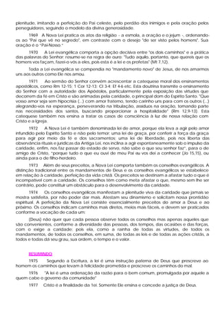 plenitude, imitando a perfeição do Pai celeste, pelo perdão dos inimigos e pela oração pelos
perseguidores, seguindo o modelo da divina generosidade.
1969 A Nova Lei pratica os atos da religião - a esmola, a oração e o jejum -, ordenando-
os ao "Pai que vê no segredo", em contraste com o desejo "de ser visto pelos homens". Sua
oração é o “Pai-Nosso.”
1970 A Lei evangélica comporta a opção decisiva entre "os dois caminhos" e a prática
das palavras do Senhor; resume-se na regra de ouro: "Tudo aquilo, portanto, que quereis que os
homens vos façam, fazei-o vós a eles, pois esta é a lei e os profetas" (Mt 7,12).
Toda a Lei evangélica se compendia no "mandamento novo" de Jesus, de nos amarmos
uns aos outros como Ele nos amou.
1971 Ao sermão do Senhor convém acrescentar a catequese moral dos ensinamentos
apostólicos, como Rm 12-15; 1 Cor 12-13; Cl 3-4; Ef 4-6 etc. Esta doutrina transmite o ensinamento
do Senhor com a autoridade dos Apóstolos, particularmente pela exposição das virtudes que
decorrem da fé em Cristo e são animadas pela caridade, o principal dom do Espírito Santo. "Que
vosso amor seja sem hipocrisia (...) com amor fraterno, tendo carinho uns para com os outros (...)
alegrando-vos na esperança, perseverando na tribulação, assíduos na oração, tomando parte
nas necessidades dos santos, buscando proporcionar a hospitalidade" (Rm 12,9-13). Esta
catequese também nos ensina a tratar os casos de consciência à luz de nossa relação com
Cristo e a Igreja.
1972 A Nova Lei é também denominada lei de amor, porque ela leva a agir pelo amor
infundido pelo Espírito Santo e não pelo temor; uma lei de graça, por conferir a força da graça
para agir por meio da fé e dos sacramentos; uma lei de liberdade, pois nos liberta das
observância rituais e jurídicas da Antiga Lei, nos inclina a agir espontaneamente sob o impulso da
caridade, enfim, nos faz passar do estado de servo, não sabe o que seu senhor faz”, para o de
amigo de Cristo, “porque tudo o que eu ouvi de meu Pai eu vos dei a conhecer (Jo 15,15), ou
ainda para o de filho-herdeiro.
1973 Além de seus preceitos, a Nova Lei comporta também os conselhos evangélicos. A
distinção tradicional entre os mandamentos de Deus e os conselhos evangélicos se estabelece
em relação à caridade, perfeição da vida cristã. Os preceitos se destinam a afastar tudo o que é
incompatível com a caridade. Os conselhos têm como meta afastar o que, mesmo sem lhe ser
contrário, pode constituir um obstáculo para o desenvolvimento da caridade.
1974 Os conselhos evangélicos manifestam a plenitude viva da caridade que jamais se
mostra satisfeita, por não poder dar mais. Atestam seu dinamismo e solicitam nossa prontidão
espiritual. A perfeição da Nova Lei consiste essencialmente preceitos do amor a Deus e ao
próximo. Os conselhos indicam caminhos mais diretos, meios mais fáceis, e devem ser praticados
conforme a vocação de cada um:
(Deus) não quer que cada pessoa observe todos os conselhos mas apenas aqueles que
são convenientes, conforme a diversidade das pessoas, dos tempos, das ocasiões e das forças,
com o exige a caridade; pois ela, como a rainha de todas as virtudes, de todos os
mandamentos, de todos os conselhos, em suma, de todas as leis e de todas as ações cristãs, a
todos e todas dá seu grau, sua ordem, o tempo e o valor.
RESUMINDO
1975 Segundo a Escritura, a lei é uma instrução paterna de Deus que prescreve ao
homem os caminhos que levam à felicidade prometida e proscreve os caminhos do mal.
1976 "A lei é uma ordenação da razão para o bem comum, promulgada por aquele a
quem cabe o governo da comunidade"
1977 Cristo é a finalidade da 1ei. Somente Ele ensina e concede a justiça de Deus.
 