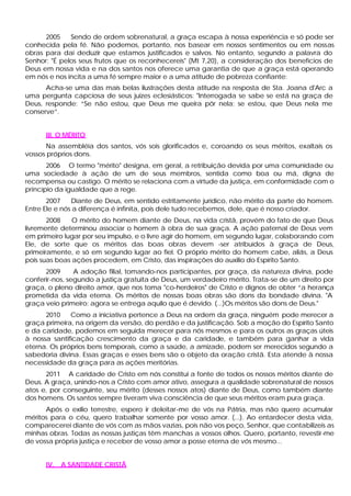 2005 Sendo de ordem sobrenatural, a graça escapa à nossa experiência e só pode ser
conhecida pela fé. Não podemos, portanto, nos basear em nossos sentimentos ou em nossas
obras para dai deduzir que estamos justificados e salvos. No entanto, segundo a palavra do
Senhor: "É pelos seus frutos que os reconhecereis" (Mt 7,20), a consideração dos benefícios de
Deus em nossa vida e na dos santos nos oferece uma garantia de que a graça está operando
em nós e nos incita a uma fé sempre maior e a uma atitude de pobreza confiante:
Acha-se uma das mais belas ilustrações desta atitude na resposta de Sta. Joana d'Arc a
uma pergunta capciosa de seus juizes eclesiásticos: "Interrogada se sabe se está na graça de
Deus, responde: “Se não estou, que Deus me queira pôr nela; se estou, que Deus nela me
conserve”.
III. O MÉRITO
Na assembléia dos santos, vós sois glorificados e, coroando os seus méritos, exaltais os
vossos próprios dons.
2006 O termo "mérito" designa, em geral, a retribuição devida por uma comunidade ou
uma sociedade à ação de um de seus membros, sentida como boa ou má, digna de
recompensa ou castigo. O mérito se relaciona com a virtude da justiça, em conformidade com o
princípio da igualdade que a rege.
2007 Diante de Deus, em sentido estritamente jurídico, não mérito da parte do homem.
Entre Ele e nós a diferença é infinita, pois dele tudo recebemos, dele, que é nosso criador.
2008 O mérito do homem diante de Deus, na vida cristã, provém do fato de que Deus
livremente determinou associar o homem à obra de sua graça. A ação paternal de Deus vem
em primeiro lugar por seu impulso, e o livre agir do homem, em segundo lugar, colaborando com
Ele, de sorte que os méritos das boas obras devem -ser atribuídos à graça de Deus,
primeiramente, e só em segundo lugar ao fiel. O próprio mérito do homem cabe, aliás, a Deus
pois suas boas ações procedem, em Cristo, das inspirações do auxilio do Espírito Santo.
2009 A adoção filial, tomando-nos participantes, por graça, da natureza divina, pode
conferir-nos, segundo a justiça gratuita de Deus, um verdadeiro mérito. Trata-se de um direito por
graça, o pleno direito amor, que nos toma "co-herdeiros" de Cristo e dignos de obter “a herança
prometida da vida eterna. Os méritos de nossas boas obras são dons da bondade divina. "A
graça veio primeiro; agora se entrega aquilo que é devido. (...)Os méritos são dons de Deus."
2010 Como a iniciativa pertence a Deus na ordem da graça, ninguém pode merecer a
graça primeira, na origem da versão, do perdão e da justificação. Sob a moção do Espírito Santo
e da caridade, podemos em seguida merecer para nós mesmos e para os outros as graças úteis
à nossa santificação crescimento da graça e da caridade, e também para ganhar a vida
eterna. Os próprios bens temporais, como a saúde, a amizade, podem ser merecidos segundo a
sabedoria divina. Essas graças e esses bens são o objeto da oração cristã. Esta atende à nossa
necessidade da graça para as ações meritórias.
2011 A caridade de Cristo em nós constitui a fonte de todos os nossos méritos diante de
Deus. A graça, unindo-nos a Cristo com amor ativo, assegura a qualidade sobrenatural de nossos
atos e, por conseguinte, seu mérito (desses nossos atos) diante de Deus, como também diante
dos homens. Os santos sempre tiveram viva consciência de que seus méritos eram pura graça.
Após o exílio terrestre, espero ir deleitar-me de vós na Pátria, mas não quero acumular
méritos para o céu, quero trabalhar somente por vosso amor. (...). Ao entardecer desta vida,
comparecerei diante de vós com as mãos vazias, pois não vos peço, Senhor, que contabilizeis as
minhas obras. Todas as nossas justiças têm manchas a vossos olhos. Quero, portanto, revestir-me
de vossa própria justiça e receber de vosso amor a posse eterna de vós mesmo...
IV. A SANTIDADE CRISTÃ
 
