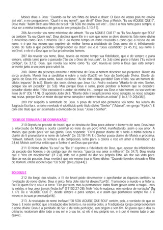 Moisés disse a Deus: "Quando eu for aos filhos de Israel e disser: O Deus de vossos pais me enviou
até vós”, e me perguntarem: “Qual é o seu nome?”, que direi?" Disse Deus a Moisés: "Eu sou AQUELE QUE É".
Disse mais: "Assim dirás aos filhos de Israel: “EU SOU me enviou até vós”... Este é o meu nome para sempre, e
esta ser a minha lembrança de geração em geração (Ex 3,13-15).
206 Ao revelar seu nome misterioso de Iahweh, "Eu sou AQUELE QUE É" ou "Eu Sou Aquele que SOU"
ou também "Eu sou Quem sou", Deus declara quem Ele é e com que nome se deve chamá-lo. Este nome divino
é misterioso como Deus é mistério. Ele é ao mesmo tempo um nome revelado e como que a recusa de um
nome, e é por isso mesmo que exprime da melhor forma a realidade de Deus como ele é, infinitamente
acima de tudo o que podemos compreender ou dizer: ele é o "Deus escondido" (Is 45,15), seu nome é
inefável, e ele é o Deus que se faz próximo dos homens.
207 Ao revelar seu nome, Deus, revela ao mesmo tempo sua fidelidade, que é de sempre e para
sempre, válida tanto para o passado ("Eu sou o Deus de teus pais", Ex 3,6) como para o futuro ("Eu estarei
contigo", Ex 3,12). Deus, que revela seu nome como "Eu sou", revela-se como o Deus que está sempre
presente junto a seu povo para salvá-lo.
208 Diante da presença atraente e misteriosa de Deus, o homem descobre sua pequenez. Diante da
sarça ardente, Moisés tira a sandálias e cobre o rosto [fca37] em face da Santidade Divina. Diante da
glória de Deus três vezes santo, Isaias exclama: "Ai de mim estou perdido! Com efeito, sou um homem de
lábios impuros” (Is 6,5). Diante dos sinais divinos que Jesus faz, Pedro exclama "Afasta-te de mim, Senhor,
porque sou um pecador" (Lc 5,8). Mas porque Deus é santo, pode perdoar o homem que se descobre
pecador diante dele: "Não executarei o ardor da minha ira... porque sou Deus e não homem, eu sou santo no
meio de ti” (Os 11,9). O apóstolo João dirá: "Diante dele tranqüilizaremos nosso coração, se nosso coração
nos acusa, porque Deus é maior do que nosso coração e conhece todas as coisas" (1Jo 3,19-20[a38] ).
209 Por respeito à santidade de Deus, o povo de Israel não pronuncia seu nome. Na leitura da
Sagrada Escritura, o nome revelado é substituído pelo título divino "Senhor" ("Adonai", em grego "Kýrios"). É
com este título que ser aclamada a divindade de Jesus: "Jesus é Senhor".
"DEUS DE TERNURA E DE COMPAIXÃO"
210 Depois do pecado de Israel, que se desviou de Deus para adorar o bezerro de ouro, Deus ouve
a intercessão de Moisés e aceita caminhar no meio de um povo infiel, manifestando, assim o seu amor. A
Moisés, que pede para ver sua glória, Deus responde: "Farei passar diante de ti toda a minha beleza e
diante de ti pronunciarei o nome de Iahweh" (Ex 33,18-19). E o Senhor passa diante de Moisés e proclama:
"Iahweh, Iahweh, Deus de ternura e de compaixão, lento para a cólera e rico em amor e fidelidade" (Ex
34,6). Moisés confessa então que o Senhor é um Deus que perdoa.
211 O Nome divino "Eu sou" ou "Ele é" exprime a fidelidade de Deus, que, apesar da infidelidade
do pecado dos homens e do castigo que ele merece, "guarda seu amor a milhares" (Ex 34,7). Deus revela
que é "rico em misericórdia" (Ef 2,4), indo até o ponto de dar seu próprio Filho. Ao dar sua vida para
libertar-nos do pecado, Jesus revelará que ele mesmo traz o Nome divino: "Quando tiverdes elevado o Filho
do Homem, então sabereis que “EU SOU" (Jo 8,28[a44] ).
SÓ DEUS É
212 Ao longo dos séculos, a fé de Israel pôde desenvolver e aprofundar as riquezas contidas na
revelação do nome divino. Deus é único, fora dele não há deuses[fca45] . Transcende o mundo e a história.
Foi Ele quem fez o céu e a terra: "Eles perecem, mas tu permaneces; todos ficam gastos como a roupa... mas
tu existes, e teus anos jamais findarão!" (S1102,27-28). Nele "não h mudança, nem sombra de variação" (Tg
1,17). Ele é "AQUELE QUE É", desde sempre e para sempre, e é assim que permanece sempre fiel a si
mesmo e às suas promessas[a46] .
213 A revelação do nome inefável "EU SOU AQUELE QUE SOU" contém, pois, a verdade de que só
Deus é. E neste sentido que a tradução dos Setenta e, na esteira deles, a Tradição da Igreja compreenderam
o nome divino: Deus é a plenitude do Ser e de toda perfeição, sem origem e sem fim. Ao passo que o das as
criaturas receberam dele todo o seu ser e o seu ter, só ele é seu próprio ser, e é por si mesmo tudo o que
é[a47] .
 