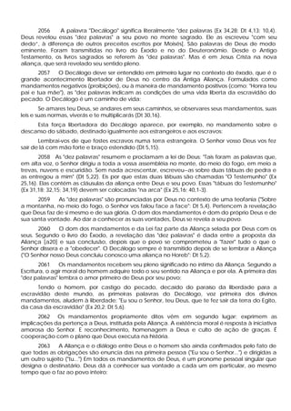 2056 A palavra "Decálogo" significa literalmente "dez palavras (Ex 34,28; Dt 4,13; 10,4).
Deus revelou essas "dez palavras" a seu povo no monte sagrado. Ele as escreveu "com seu
dedo”, à diferença de outros preceitos escritos por Moisés[. São palavras de Deus de modo
eminente. Foram transmitidas no livro do Êxodo e no do Deuteronômio. Desde o Antigo
Testamento, os livros sagrados se referem às "dez palavras". Mas é em Jesus Crista na nova
aliança, que será revelado seu sentido pleno.
2057 O Decálogo deve ser entendido em primeiro lugar no contexto do êxodo, que é o
grande acontecimento libertador de Deus no centro da Antiga Aliança. Formulados como
mandamentos negativos (proibições), ou à maneira de mandamento positivos (como: "Honra teu
pai e tua mãe"), as "dez palavras indicam as condições de uma vida liberta da escravidão do
pecado. O Decálogo é um caminho de vida:
Se amares teu Deus, se andares em seus caminhos, se observares seus mandamentos, suas
leis e suas normas, viverás e te multiplicarás (Dt 30,16).
Esta força libertadora do Decálogo aparece, por exemplo, no mandamento sobre o
descanso do sábado, destinado igualmente aos estrangeiros e aos escravos:
Lembrai-vos de que fostes escravos numa terra estrangeira. O Senhor vosso Deus vos fez
sair de lá com mão forte e braço estendido (Dt 5,15).
2058 As "dez palavras" resumem e proclamam a lei de Deus: "Tais foram as palavras que,
em alta voz, o Senhor dirigiu a toda a vossa assembléia no monte, do meio do fogo, em meio a
trevas, nuvens e escuridão. Sem nada acrescentar, escreveu--as sobre duas tábuas de pedra e
as entregou a mim" (Dt 5,22). Eis por que estas duas tábuas são chamadas "O Testemunho" (Ex
25,16). Elas contém as cláusulas da aliança entre Deus e seu povo. Essas "tábuas do Testemunho"
(Ex 31,18; 32,15; 34,19) devem ser colocadas "na arca" (Ex 25,16; 40,1-3).
2059 As "dez palavras" são pronunciadas por Deus no contexto de uma teofania ("Sobre
a montanha, no meio do fogo, o Senhor vos falou face a face": Dt 5,4). Pertencem à revelação
que Deus faz de si mesmo e de sua glória. O dom dos mandamentos é dom do próprio Deus e de
sua santa vontade. Ao dar a conhecer as suas vontades, Deus se revela a seu povo.
2060 O dom dos mandamentos e da Lei faz parte da Aliança selada por Deus com os
seus. Segundo o livro do Êxodo, a revelação das "dez palavras" é dada entre a proposta da
Aliança [a20] e sua conclusão, depois que o povo se comprometeu a "fazer" tudo o que o
Senhor dissera e a "obedecer". O Decálogo sempre é transmitido depois de se lembrar a Aliança
("O Senhor nosso Deus concluiu conosco uma aliança no Horeb": Dt 5,2).
2061 Os mandamentos recebem seu pleno significado no íntimo da Aliança. Segundo a
Escritura, o agir moral do homem adquire todo o seu sentido na Aliança e por ela. A primeira das
"dez palavras" lembra o amor primeiro de Deus por seu povo:
Tendo o homem, por castigo do pecado, decaído do paraíso da liberdade para a
escravidão deste mundo, as primeiras palavras do Decálogo, voz primeira dos divinos
mandamentos, aludem à liberdade: "Eu sou o Senhor, teu Deus, que te fez sair da terra do Egito,
da casa da escravidão" (Ex 20,2; Dt 5,6).
2062 Os mandamentos propriamente ditos vêm em segundo lugar; exprimem as
implicações da pertença a Deus, instituída pela Aliança. A existência moral é resposta à iniciativa
amorosa do Senhor. E reconhecimento, homenagem a Deus e culto de ação de graças. É
cooperação com o plano que Deus executa na história.
2063 A Aliança e o diálogo entre Deus e o homem são ainda confirmados pelo fato de
que todas as obrigações são enuncia das na primeira pessoa ("Eu sou o Senhor...") e dirigidas a
um outro sujeito ("tu...") Em todos os mandamentos de Deus, é um pronome pessoal singular que
designa o destinatário. Deus dá a conhecer sua vontade a cada um em particular, ao mesmo
tempo que o faz ao povo inteiro:
 