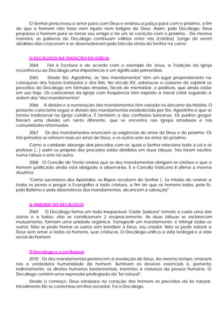 O Senhor prescreveu o amor para com Deus e ensinou a justiça para com o próximo, a fim
de que o homem não fosse nem injusto nem indigno de Deus. Assim, pelo Decálogo, Deus
preparou o homem para se tornar seu amigo e ter um só coração com o próximo... Da mesma
maneira, as palavras do Decálogo continuam válidas entre nós [cristãos]. Longe de serem
abolidas elas cresceram e se desenvolveram pelo fato da vinda do Senhor na carne.
O DECÁLOGO NA TRADIÇÃO DA IGREJA
2064 Fiel à Escritura e de acordo com o exemplo de Jesus, a Tradição da Igreja
reconheceu ao Decálogo uma importância e um significado primordiais.
2065 Desde Sto. Agostinho, os "dez mandamentos" têm um lugar preponderante na
catequese dos futuros batizados e dos fiéis. No século XV, adotou-se o costume de exprimir os
preceitos do Decálogo em fórmulas rimadas, fáceis de memorizar, e positivas, que ainda estão
em uso hoje. Os catecismos da Igreja com freqüência têm exposto a moral cristã seguindo a
ordem dos "dez mandamentos".
2066 A divisão e a numeração dos mandamentos têm variado no decorrer da história. O
presente catecismo segue a divisão dos mandamentos estabelecida por Sto. Agostinho e que se
tornou tradicional na Igreja católica. É também a das confissões luteranas. Os padres gregos
fizeram uma divisão um tanto diferente, que se encontra nas Igrejas ortodoxas e nas
comunidades reformadas.
2067 Os dez mandamentos enunciam as exigências do amor de Deus e do próximo. Os
três primeiros se referem mais ao amor de Deus, e os outros sete ao amor do próximo.
Como a caridade abrange dois preceitos com os quais o Senhor relaciona toda a Lei e os
profetas (...) assim os próprios dez preceitos estão divididos em duas tábuas. Três foram escritos
numa tábua e sete na outra.
2068 O Concílio de Trento ensina que os dez mandamentos obrigam os cristãos e que o
homem justificado ainda está obrigado a observá-los. E o Concílio Vaticano II afirma a mesma
doutrina:
"Como sucessores dos Apóstolos, os Bispos recebem do Senhor (...)a missão de ensinar a
todos os povos e pregar o Evangelho a toda criatura, a fim de que os homens todos, pela fé,
pelo Batismo e pela observância dos mandamentos, alcancem a salvação"
A UNIDADE DO DECÁLOGO
2069 O Decálogo forma um todo inseparável. Cada "palavra" remete a cada uma das
outras e a todas; elas se condicionam 2 reciprocamente. As duas tábuas se esclarecem
mutuamente, formam uma unidade orgânica. Transgredir um mandamento, é infringir todos os
outros. Não se pode honrar os outros sem bendizer a Deus, seu criador. Não se pode adorar a
Deus sem amar a todos os homens, suas criaturas. O Decálogo unifica a vida teologal e a vida
social do homem.
O Decálogo e a Lei Natural
2070 Os dez mandamentos pertencem à revelação de Deus. Ao mesmo tempo, ensinam-
nos a verdadeira humanidade do homem. Iluminam os deveres essenciais e, portanto,
indiretamente, os direitos humanos fundamentais, inerentes à natureza da pessoa humana. O
Decálogo contém uma expressão privilegiada da "lei natural":
Desde o começo, Deus enraizara no coração dos homens os preceitos da lei natural.
Inicialmente Ele se contentou em lhos recordar. Foi o Decálogo.
 