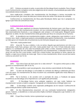 2071 Embora acessíveis à razão, os preceitos do Decálogo foram revelados. Para chegar
a um Conhecimento completo certo das exigências da lei natural, a humanidade pecador tinha
necessidade desta revelação:
Uma explicação completa dos mandamentos do Decálogos e tornou necessária no
estado de pecado, por causa do obscureci mento da luz da razão e do desvio da vontade
Conhecemos os mandamentos de Deus pela Revelação divina que nos é proposta na
Igreja e por meio da consciência moral.
A obrigatoriedade do Decálogo
2072 Visto que exprimem os deveres fundamentais do homem para com Deus e para
com o próximo, os dez mandamento revelam, em seu conteúdo primordial, obrigações graves.
São essencialmente imutáveis, e sua obrigação vale sempre e em toda parte. Ninguém pode
dispensar-se deles. Os dez mandamentos estão gravados por Deus no coração do ser humano.
2073 A obediência aos mandamentos implica, ainda, obrigações cuja matéria é, em si
mesma, leve. Assim, a injúria por palavra está proibida pelo quinto mandamento, mas só poderia
ser falta grave em função das circunstancias ou da intenção daquele que a profere.
"Sem mim, nada podeis fazer"
2074 Jesus diz: "Eu sou a videira, e vós, os ramos. Aquele que permanece em mim e eu
nele produz muito fruto, porque, sem mim, nada podeis fazer" (Jo 15,5). O fruto indicado nesta
palavra é a santidade de uma vida fecundada pela união a Cristo. Quando cremos em Jesus
Cristo, comungamos de seus mistérios e guardamos seus mandamentos, o Salvador mesmo vem
amar em nós seu Pai e seus irmãos, nosso Pai e nossos irmãos. Sua pessoa se toma, graças ao
Espírito, a regra viva e interior de nosso agir. "Este é o meu mandamento: Amai--vos uns aos outros
como eu vos amei" (Jo 15,12).
RESUMINDO
2075 "Que devo fazer de bom para ter a vida eterna?" - "Se queres entrar para a vida,
guarda os mandamentos" (Mt 19,16-17).
2076 Por sua prática e por sua pregação, Jesus atestou a perenidade do Decálogo.
2077 O dom do Decálogo é concedido no contexto da Aliança celebrada por Deus
com seu povo. Os mandamentos de Deus recebem seu verdadeiro significado nessa Aliança e
por meio dela.
2078 Fiel à Escritura, e de acordo com o exemplo de Jesus, a Tradição da Igreja
reconheceu ao Decálogo uma importância e um significado primordiais.
2079 O Decálogo forma uma unidade orgânica, em que cada "palavra ou
mandamento" remete a todo o conjunto. Transgredir um mandamento é infringir toda a Lei.
2080 O Decálogo contém uma expressão privilegiada da lei natural. Conhecemo-lo
pela revelação divina e pela razão humana.
2081 Os Dez Mandamentos enunciam, em seu conteúdo fundamental, obrigações
graves. Todavia, a obediência a esses preceitos implica também obrigações cuja matéria é, em
si mesma, leve.
2082 O que Deus manda, torna-o possível por sua graça.
CAPÍTULO I
 
