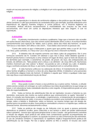 modo um excesso perverso de religião; a irreligião é um vício oposto por deficiência à virtude da
religião.
A SUPERSTIÇÃO
2111 A superstição é o desvio do sentimento religioso e das práticas que ele impõe. Pode
afetar também o culto que prestamos ao verdadeiro Deus, por exemplo, quando atribuímos uma
importância de alguma maneira mágica a certas práticas, em si mesmas legítimas ou
necessárias. Atribuir eficácia exclusivamente à materialidade das orações ou dos sinais
sacramentais, sem levar em conta as disposições interiores que elas exigem, é cair na
superstição.
A IDOLATRIA
2112 O primeiro mandamento condena o politeísmo. Exige que o homem não acredite
em outros deuses afora Deus, que não venere outras divindades afora a única. A escritura lembra
constantemente esta rejeição de "ídolos, ouro e prata, obras das mãos dos homens", os quais
"têm boca e não falam, têm olhos e não vêem..." Esses ídolos vãos tornam as pessoas vãs:
"Como eles serão os que o fabricaram e quem quer que ponha neles a sua fé" (Sl 115,4-
5.8). Deus, pelo contrário, é o "Deus vivo" (Jo 3,10) que faz viver e intervém na história.
2113 A idolatria não diz respeito somente aos falsos cultos do paganismo. Ela é uma
tentação constante da fé. Consiste em divinizar o que não é Deus. Existe idolatria quando o
homem presta honra e veneração a uma criatura em lugar de Deus, quer se trate de deuses ou
de demônios (por exemplo, o satanismo), do poder, do prazer, da raça, dos antepassados, do
Estado, do dinheiro etc. "Não podeis servir a Deus e ao dinheiro", diz Jesus (Mt 6,24). Numerosos
mártires morreram por não adorar "a Besta", recusando-se até a simular seu culto. A idolatria
nega o senhorio exclusivo de Deus; é, por-tanto, incompatível com a comunhão divina.
2114 A vida humana unifica-se na adoração do Único. O mandamento de adorar o
único Senhor simplifica o homem e o livra de uma dispersão infinita. A idolatria é uma perversão
do sentimento religioso inato do homem. O idólatra é aquele que "refere a qualquer coisa que
não seja Deus a sua indestrutível noção de Deus”.
ADIVINHAÇÃO E MAGIA
2115 Deus pode revelar o futuro a seus profetas ou a outros santos. Todavia, a atitude
cristã correta consiste em entregar-se com confiança nas mãos da providência no que tange ao
futuro, e em abandonar toda curiosidade doentia a este respeito. A imprevidência pode ser uma
falta de responsabilidade.
2116 Todas as formas de adivinhação hão de ser rejeitadas: recurso a Satanás ou aos
demônios, evocação dos mortos ou outras práticas que erroneamente se supõe "descobrir" o
futuro. A consulta aos horóscopos, a astrologia, a quiromancia, a interpretação de presságios e
da sorte, os fenômenos de visão, o recurso a médiuns escondem uma vontade de poder sobre o
tempo, sobre a história e, finalmente, sobre os homens, ao mesmo tempo que um desejo de
ganhar para si os poderes ocultos. Essas práticas contradizem a honra e o respeito que, unidos ao
amoroso temor, devemos exclusivamente a Deus.
2117 Todas as práticas de magia ou de feitiçaria com as quais a pessoa pretende
domesticar os poderes ocultos, para colocá-los a seu serviço e obter um poder sobrenatural
sobre o próximo - mesmo que seja para proporcionar a este a saúde - são gravemente contrárias
à virtude da religião. Essas práticas são ainda mais condenáveis quando acompanhadas de
uma intenção de prejudicar a outrem, ou quando recorrem ou não à intervenção dos demônios.
O uso de amuletos também é repreensível. O espiritismo implica freqüentemente práticas de
adivinhação ou de magia. Por isso a Igreja adverte os fiéis a evitá-lo. O recurso aos assim
 