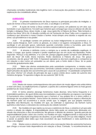 chamados remédios tradicionais não legitima nem a invocação dos poderes maléficos nem a
exploração da credulidade alheia.
A IRRELIGIÃO
2118 O primeiro mandamento de Deus reprova os principais pecados de irreligião: a
ação de tentar a Deus em palavras ou em atos, o sacrilégio e a simonia.
2119 A ação de tentar a Deus consiste em pôr â prova, em palavras ou em atos, sua
bondade e sua onipotência. Foi assim que Satanás quis conseguir que Jesus se atirasse do alto do
templo e obrigasse Deus, desse modo, a agir. Jesus opõe-lhe a Palavra de Deus: "Não tentarás o
Senhor teu Deus" (Dt 6,16). O desafio contido em tal "tentação de Deus" falta com o respeito e a
confiança que devemos a nosso Criador e Senhor. Inclui sempre uma dúvida a respeito de seu
amor, sua providência e seu poder.
2120 O sacrilégio consiste em profanar ou tratar indignamente os sacramentos e as
outras ações litúrgicas, bem como as pessoas, as coisas e os lugares consagrados a Deus. O
sacrilégio é um pecado grave, sobretudo quando cometido contra a Eucaristia, pois neste
sacramento o próprio Corpo de Cristo se nos torna substancialmente presente.
2121 A simonia é definida como a compra ou a venda de realidades espirituais. A
Simão, o mago, que queria comprar o poder espiritual que via em ação nos Apóstolos, Pedro
responde: "Pereça o teu dinheiro, e tu com ele, porque julgaste poder comprar com dinheiro o
dom de Deus" (At 8,20). Desta maneira, Pedro obedecia à Palavra de Jesus: "De graça
recebestes, dai de graça" (Mt 10,8). É impossível apropriar-se dos bens espirituais e comportar-se
em relação a eles como um possuidor ou um dono, pois a fonte deles é Deus. Só se pode
recebê-los gratuitamente dele.
2122 "Além das ofertas estabelecidas pela autoridade competente, o ministro nada
peça pela administração dos sacramentos, tomando cuidado sempre que os necessitados não
sejam privados da ajuda dos sacramentos por causa de sua pobreza." A autoridade competente
fixa estas "ofertas" em virtude do princípio de que o povo cristão deve cuidar do sustento dos
ministros da Igreja. "O operário é digno de seu sustento" (Mt 10,10).
O ATEÍSMO
2123 "Muitos de nossos contemporâneos não percebem de modo algum esta união intima
e vital com Deus, ou explicitamente a rejeitam, a ponto de o ateísmo figurar entre os mais graves
problemas de nosso tempo."
2124 O termo ateísmo abrange fenômenos muito diversos. Uma forma freqüente é o
materialismo prático, de quem limita suas necessidades e suas ambições ao espaço e ao tempo.
O humanismo ateu considera falsamente que o homem é "seu próprio fim e o único artífice e
demiurgo de sua própria história". Outra forma de ateísmo contemporâneo espera a libertação
do homem pela via econômica e social, sendo que "a religião, por sua própria natureza,
impediria esta libertação, na medida em que, ao estimular a esperança do homem numa
quimérica vida futura, o desviaria da construção da cidade terrestre".
2125 Na medida em que rejeita ou recusa a existência de Deus, o ateísmo é um pecado
contra a virtude da religião. A imputabilidade desta falta pode ser seriamente diminuída em
virtude das intenções e das circunstâncias. Na gênese e difusão do ateísmo, "grande parcela de
responsabilidade pode caber aos crentes, na medida em que, negligenciando a educação da
fé, ou por uma exposição enganosa da doutrina, ou por deficiência em sua vida religiosa, moral
e social, se poderia dizer deles que mais escondem do que manifestam o rosto autêntico de
Deus e da religião"
2126 Muitas vezes o ateísmo se funda em uma concepção falsa da autonomia humana,
que chega a recusar toda dependência em relação a Deus. Contudo, "o reconhecimento de
 