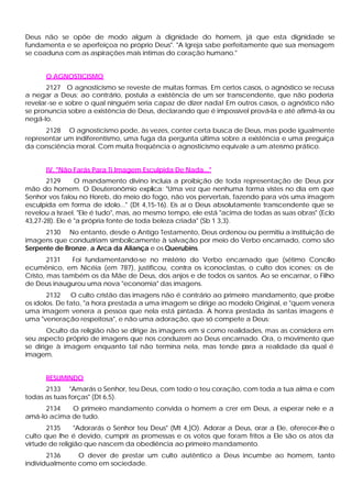 Deus não se opõe de modo algum à dignidade do homem, já que esta dignidade se
fundamenta e se aperfeiçoa no próprio Deus". "A Igreja sabe perfeitamente que sua mensagem
se coaduna com as aspirações mais intimas do coração humano."
O AGNOSTICISMO
2127 O agnosticismo se reveste de muitas formas. Em certos casos, o agnóstico se recusa
a negar a Deus; ao contrário, postula a existência de um ser transcendente, que não poderia
revelar-se e sobre o qual ninguém seria capaz de dizer nada! Em outros casos, o agnóstico não
se pronuncia sobre a existência de Deus, declarando que é impossível prová-la e até afirmá-la ou
negá-lo.
2128 O agnosticismo pode, às vezes, conter certa busca de Deus, mas pode igualmente
representar um indiferentismo, uma fuga da pergunta última sobre a existência e uma preguiça
da consciência moral. Com muita freqüência o agnosticismo equivale a um ateísmo prático.
IV. "Não Farás Para Ti Imagem Esculpida De Nada..."
2129 O mandamento divino incluía a proibição de toda representação de Deus por
mão do homem. O Deuteronômio explica: "Uma vez que nenhuma forma vistes no dia em que
Senhor vos falou no Horeb, do meio do fogo, não vos pervertais, fazendo para vós uma imagem
esculpida em forma de ídolo..." (Dt 4,15-16). Eis aí o Deus absolutamente transcendente que se
revelou a Israel. "Ele é tudo", mas, ao mesmo tempo, ele está "acima de todas as suas obras" (Eclo
43,27-28). Ele é "a própria fonte de toda beleza criada" (Sb 1 3,3).
2130 No entanto, desde o Antigo Testamento, Deus ordenou ou permitiu a instituição de
imagens que conduziriam simbolicamente à salvação por meio do Verbo encarnado, como são
Serpente de Bronze, a Arca da Aliança e os Querubins.
2131 Foi fundamentando-se no mistério do Verbo encarnado que (sétimo Concílio
ecumênico, em Nicéia (em 787), justificou, contra os iconoclastas, o culto dos ícones: os de
Cristo, mas também os da Mãe de Deus, dos anjos e de todos os santos. Ao se encarnar, o Filho
de Deus inaugurou uma nova "economia" das imagens.
2132 O culto cristão das imagens não é contrário ao primeiro mandamento, que proíbe
os ídolos. De fato, "a hora prestada a uma imagem se dirige ao modelo Original, e "quem venera
uma imagem venera a pessoa que nela está pintada. A honra prestada às santas imagens é
uma "veneração respeitosa", e não uma adoração, que só compete a Deus:
Oculto da religião não se dirige às imagens em si como realidades, mas as considera em
seu aspecto próprio de imagens que nos conduzem ao Deus encarnado. Ora, o movimento que
se dirige à imagem enquanto tal não termina nela, mas tende para a realidade da qual é
imagem.
RESUMINDO
2133 "Amarás o Senhor, teu Deus, com todo o teu coração, com toda a tua alma e com
todas as tuas forças" (Dt 6,5).
2134 O primeiro mandamento convida o homem a crer em Deus, a esperar nele e a
amá-lo acima de tudo.
2135 "Adorarás o Senhor teu Deus" (Mt 4,]O). Adorar a Deus, orar a Ele, oferecer-lhe o
culto que lhe é devido, cumprir as promessas e os votos que foram fritos a Ele são os atos da
virtude de religião que nascem da obediência ao primeiro mandamento.
2136 O dever de prestar um culto autêntico a Deus incumbe ao homem, tanto
individualmente como em sociedade.
 