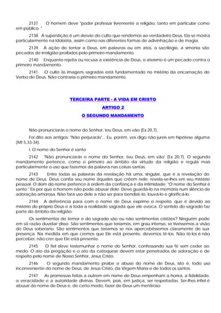 2137 O homem deve "poder professar livremente a religião, tanto em particular como
em público. "
2138 A superstição é um desvio do culto que rendemos ao verdadeiro Deus. Ela se mostra
particularmente na idolatria, assim como nas diferentes formas de adivinhação e de magia.
2139 A ação de tentar a Deus, em palavras ou em atos, o sacrilégio, a simonia são
pecados de irreligião proibidos pelo primeiro mandamento.
2140 Enquanto rejeita ou recusa a existência de Deus, o ateísmo é um pecado contra o
primeiro mandamento.
2141 O culto às imagens sagradas está fundamentado no mistério da encarnação do
Verbo de Deus. Não contraria o primeiro mandamento.
TERCEIRA PARTE - A VIDA EM CRISTO
ARTIGO 2
O SEGUNDO MANDAMENTO
Não pronunciarás o nome do Senhor, teu Deus, em vão (Ex 20,7).
Foi dito aos antigos: "Não perjurarás"... Eu, porém, vos digo não jureis em hipótese alguma
(Mt 5,33-34).
I. O nome do Senhor é santo
2142 "Não pronunciarás o nome do Senhor, teu Deus, em vão' (Ex 20,7). O segundo
mandamento pertence, como o primeiro ao âmbito da virtude da religião e regula mais
particularmente o uso que fazemos da palavra nas coisas santas.
2143 Entre todas as palavras da revelação há uma, singular, que é a revelação do
nome de Deus. Deus confia seu nome àqueles que crêem nele; revela-se-lhes em seu mistério
pessoal. O dom do nome pertence à ordem da confiança e da intimidade. "O nome do Senhor é
santo." Eis por que o homem não pode abusar dele. Deve guardá-lo na memória num silêncio de
adoração amorosa. Não fará uso dele a não ser para bendizê-lo, louvá-lo e glorificá-lo.
2144 A deferência para com o nome de Deus exprime o respeito que é devido ao
mistério do próprio Deus e a toda a realidade sagrada que ele evoca. O sentido do sagrado faz
parte do âmbito da religião:
Os sentimentos de temor e do sagrado são ou não sentimentos cristãos? Ninguém pode
em sã razão duvidar disso. São sentimentos que teríamos, em grau intenso, se tivéssemos a visão
do Deus soberano. São sentimentos que teríamos se nos apercebêssemos claramente de sua
presença. Na medida em que cremos que Ele está presente, devemos tê-los. Não tê-los é não
perceber, não crer que Ele está presente.
2145 O fiel deve testemunhar o nome do Senhor, confessando sua fé sem ceder ao
medo. O ato da pregação e o ato da catequese devem estar penetrados de adoração e de
respeito pelo nome de Nosso Senhor, Jesus Cristo.
2146 O segundo mandamento proíbe o abuso do nome de Deus, isto é, todo uso
inconveniente do nome de Deus, de Jesus Cristo, da Virgem Maria e de todos os santos.
2147 As promessas feitas a outrem em nome de Deus empenham a honra, a fidelidade,
a veracidade e a autoridade divinas. Devem, pois, em justiça, ser respeitadas. Ser-lhes infiel é
abusar do nome de Deus e, de certo modo, fazer de Deus um mentiroso.
 