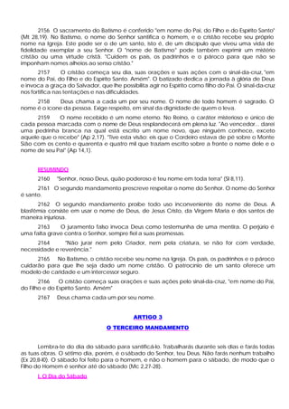 2156 O sacramento do Batismo é conferido "em nome do Pai, do Filho e do Espírito Santo"
(Mt 28,19). No Batismo, o nome do Senhor santifica o homem, e o cristão recebe seu próprio
nome na Igreja. Este pode ser o de um santo, isto é, de um discípulo que viveu uma vida de
fidelidade exemplar a seu Senhor. O "nome de Batismo" pode também exprimir um mistério
cristão ou uma virtude cristã. "Cuidem os pais, os padrinhos e o pároco para que não se
imponham nomes alheios ao senso cristão."
2157 O cristão começa seu dia, suas orações e suas ações com o sinal-da-cruz, "em
nome do Pai, do Filho e do Espírito Santo. Amém". O batizado dedica a jornada à glória de Deus
e invoca a graça do Salvador, que lhe possibilita agir no Espírito como filho do Pai. O sinal-da-cruz
nos fortifica nas tentações e nas dificuldades.
2158 Deus chama a cada um por seu nome. O nome de todo homem é sagrado. O
nome é o ícone da pessoa. Exige respeito, em sinal da dignidade de quem o leva.
2159 O nome recebido é um nome eterno. No Reino, o caráter misterioso e único de
cada pessoa marcada com o nome de Deus resplandecerá em plena luz. "Ao vencedor... darei
uma pedrinha branca na qual está escrito um nome novo, que ninguém conhece, exceto
aquele que o recebe" (Ap 2,17). "Tive esta visão: eis que o Cordeiro estava de pé sobre o Monte
Sião com os cento e quarenta e quatro mil que traziam escrito sobre a fronte o nome dele e o
nome de seu Pai" (Ap 14,1).
RESUMINDO
2160 "Senhor, nosso Deus, quão poderoso é teu nome em toda terra" (Sl 8,11).
2161 O segundo mandamento prescreve respeitar o nome do Senhor. O nome do Senhor
é santo.
2162 O segundo mandamento proíbe todo uso inconveniente do nome de Deus. A
blasfêmia consiste em usar o nome de Deus, de Jesus Cristo, da Virgem Maria e dos santos de
maneira injuriosa.
2163 O juramento falso invoca Deus como testemunha de uma mentira. O perjúrio é
uma falta grave contra o Senhor, sempre fiel a suas promessas.
2164 "Não jurar nem pelo Criador, nem pela criatura, se não for com verdade,
necessidade e reverência."
2165 No Batismo, o cristão recebe seu nome na Igreja. Os pais, os padrinhos e o pároco
cuidarão para que lhe seja dado um nome cristão. O patrocínio de um santo oferece um
modelo de caridade e um intercessor seguro.
2166 O cristão começa suas orações e suas ações pelo sinal-da-cruz, "em nome do Pai,
do Filho e do Espírito Santo. Amém"
2167 Deus chama cada um por seu nome.
ARTIGO 3
O TERCEIRO MANDAMENTO
Lembra-te do dia do sábado para santificá-lo. Trabalharás durante seis dias e farás todas
as tuas obras. O sétimo dia, porém, é o sábado do Senhor, teu Deus. Não farás nenhum trabalho
(Ex 20,8-l0). O sábado foi feito para o homem, e não o homem para o sábado, de modo que o
Filho do Homem é senhor até do sábado (Mc 2,27-28).
I. O Dia do Sábado
 