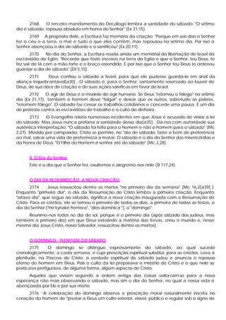 2168 O terceiro mandamento do Decálogo lembra a santidade do sábado: "O sétimo
dia é sábado; repouso absoluto em honra do Senhor" (Ex 31,15).
2169 A propósito dele, a Escritura faz memória da criação: "Porque em seis dias o Senhor
fez o céu e a terra, o mar e tudo o que eles contêm, mas repousou no sétimo dia. Por isso o
Senhor abençoou o dia de sábado e o santificou" (Ex 20,11).
2170 No dia do Senhor, a Escritura revela ainda um memorial da libertação de Israel da
escravidão do Egito: "Recorda que foste escravo na terra do Egito e que o Senhor, teu Deus, te
fez sair de lá com a mão forte e o braço estendido. E por isso que o Senhor teu Deus te ordenou
guardar o dia de sábado" (Dt 5,15).
2171 Deus confiou o sábado a Israel, para que ele pudesse guardá-lo em sinal da
aliança inquebrantável[a30] . O sábado é, para o Senhor, santamente reservado ao louvor de
Deus, de sua obra de criação e de suas ações salvíficas em favor de Israel.
2172 O agir de Deus é o modelo do agir humano. Se Deus "retomou o fôlego" no sétimo
dia (Ex 31,17), também o homem deve "folgar" e deixar que os outros, sobretudo os pobres,
"retomem fôlego". O sábado faz cessar os trabalhos cotidianos e concede uma pausa. E um dia
de protesto contra as escravidões do trabalho e o culto do dinheiro.
2173 O Evangelho relata numerosos incidentes em que Jesus é acusado de violar a lei
do sábado. Mas Jesus nunca profana a santidade desse dia[a35] . Dá-nos com autoridade sua
autêntica interpretação: "O sábado foi feito para o homem e não o homem para o sábado" (Mc
2,27). Movido por compaixão, Cristo se permite, no "dia de sábado, fazer o bem de preferência
ao mal, salvar uma vida de preferência a matar. O sábado é o dia do Senhor das misericórdias e
da honra de Deus. "O Filho do Homem é senhor até do sábado" (Mc 2,28).
II. O Dia do Senhor
Este é o dia que o Senhor fez, exultemos e alegremo-nos nele (Sl 117,24).
O DIA DA RESSURREIÇÃO: A NOVA CRIAÇÃO
2174 Jesus ressuscitou dentre os mortos "no primeiro dia da semana" (Mc 16,2[a39] ).
Enquanto "primeiro dia", o dia da Ressurreição de Cristo lembra a primeira criação. Enquanto
"oitavo dia", que segue ao sábado, significa a nova criação inaugurada com a Ressurreição de
Cristo. Para os cristãos, ele se tomou o primeiro de todos os dias, a primeira de todas as festas, o
dia do Senhor ("Hé kyriaké hemera", "dies dominica "), o "domingo":
Reunimo-nos todos no dia do sol, porque é o primeiro dia (após sábado dos judeus, mas
também o primeiro dia) em que Deus extraindo a matéria das trevas, criou o mundo e, nesse
mesmo dia Jesus Cristo, nosso Salvador, ressuscitou dentre os mortos] .
O DOMINGO - PLENITUDE DO SÁBADO
2175 O domingo se distingue expressamente do sábado, ao qual sucede
cronologicamente, a cada semana, e cuja prescrição espiritual substitui, para os cristãos. Leva à
plenitude, na Páscoa de Cristo, a verdade espiritual do sábado judeu e anuncia o repouso
eterno do homem em Deus. Pois o culto da lei preparava o mistério de Cristo e o que nele se
praticava prefigurava, de alguma forma, algum aspecto de Cristo:
Aqueles que viviam segundo a ordem antiga das coisas volta-ram-se para a nova
esperança não mais observando o sábado, mas sim o dia do Senhor, no qual a nossa vida é
abençoada por Ele e por sua morte.
2176 A celebração do domingo observa a prescrição moral naturalmente inscrita no
coração do homem de "prestar a Deus um culto exterior, visível, público e regular sob o signo de
 