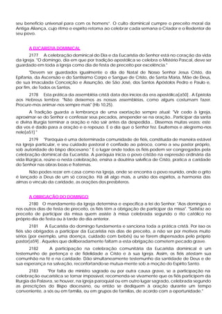 seu beneficio universal para com os homens”. O culto dominical cumpre o preceito moral da
Antiga Aliança, cujo ritmo e espírito retoma ao celebrar cada semana o Criador e o Redentor de
seu povo.
A EUCARISTIA DOMINICAL
2177 A celebração dominical do Dia e da Eucaristia do Senhor está no coração da vida
da Igreja. "O domingo, dia em que por tradição apostólica se celebra o Mistério Pascal, deve ser
guardado em toda a Igreja como dia de festa de preceito por excelência."
"Devem ser guardados igualmente o dia do Natal de Nosso Senhor Jesus Cristo, da
Epifania, da Ascensão e do Santíssimo Corpo e Sangue de Cristo, de Santa Maria, Mãe de Deus,
de sua Imaculada Conceição e Assunção, de São José, dos Santos Apóstolos Pedro e Paulo e,
por fim, de Todos os Santos.
2178 Esta prática da assembléia cristã data dos inícios da era apostólica[a50] . A Epístola
aos Hebreus lembra: "Não deixemos as nossas assembléias, como alguns costumam fazer.
Procure-mos animar-nos sempre mais" (Hb 10,25).
A Tradição guarda a lembrança de uma exortação sempre atual: "Vir cedo à Igreja,
aproximar-se do Senhor e confessar seus pecados, arrepender-se na oração...Participar da santa
e divina liturgia terminar a oração e não sair antes da despedida... Dissemos muitas vezes: este
dia vos é dado para a oração e o repouso. E o dia que o Senhor fez. Exultemos e alegremo-nos
nele[a51] "
2179 "Paróquia é uma determinada comunidade de fiéis, constituída de maneira estável
na Igreja particular, e seu cuidado pastoral é confiado ao pároco, como a seu pastor próprio,
sob autoridade do bispo diocesano." E o lugar onde todos os fiéis podem ser congregados pela
celebração dominical da Eucaristia. A paróquia inicia o povo cristão na expressão ordinária da
vida litúrgica, reúne-o nesta celebração, ensina a doutrina salvífica de Cristo, pratica a caridade
do Senhor nas obras boas e fraternas.
Não podes rezar em casa como na Igreja, onde se encontra o povo reunido, onde o grito
é lançado a Deus de um só coração. Há ali algo mais, a união dos espíritos, a harmonia das
almas o vínculo da caridade, as orações dos presbíteros.
A OBRIGAÇÃO DO DOMINGO
2180 O mandamento da Igreja determina e especifica a lei do Senhor: "Aos domingos e
nos outros dias de festa de preceito, os fiéis têm a obrigação de participar da missa". "Satisfaz ao
preceito de participar da missa quem assiste à missa celebrada segundo o rito católico no
próprio dia de festa ou à tarde do dia anterior.
2181 A Eucaristia do domingo fundamenta e sanciona toda a prática cristã. Por isso os
fiéis são obrigados a participar da Eucaristia nos dias de preceito, a não ser por motivos muito
sérios (por exemplo, uma doença, cuidado com bebês) ou se forem dispensados pelo próprio
pastor[a59] . Aqueles que deliberadamente faltam a esta obrigação cometem pecado grave.
2182 A participação na celebração comunitária da Eucaristia dominical é um
testemunho de pertença e de fidelidade a Cristo e à sua Igreja. Assim, os fiéis atestam sua
comunhão na fé e na caridade. Dão simultaneamente testemunho da santidade de Deus e de
sua esperança na salvação, reconfortando-se mutua-mente sob a moção do Espírito Santo.
2183 "Por falta de ministro sagrado ou por outra causa grave, se a participação na
celebração eucarística se tornar impossível, recomenda-se vivamente que os fiéis participem da
liturgia da Palavra, se houver, na igreja paroquial ou em outro lugar sagrado, celebrada segundo
as prescrições do Bispo diocesano, ou então se dediquem à oração durante um tempo
conveniente, a sós ou em família, ou em grupos de famílias, de acordo com a oportunidade."
 