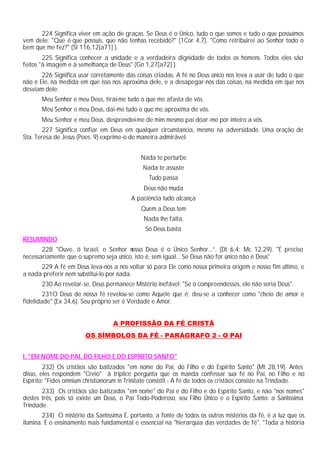 224 Significa viver em ação de graças. Se Deus é o Único, tudo o que somos e tudo o que possuímos
vem dele: "Que é que possuis, que não tenhas recebido?" (1Cor 4,7). "Como retribuirei ao Senhor todo o
bem que me fez?" (Sl 116,12[a71] ).
225 Significa conhecer a unidade e a verdadeira dignidade de todos os homens. Todos eles são
feitos "à imagem e à semelhança de Deus" (Gn 1,27[a72] ).
226 Significa usar corretamente das coisas criadas. A fé no Deus único nos leva a usar de tudo o que
não é Ele, na medida em que isso nos aproxima dele, e a desapegar-nos das coisas, na medida em que nos
desviam dele:
Meu Senhor e meu Deus, tirai-me tudo o que me afasta de vós.
Meu Senhor e meu Deus, dai-me tudo o que me aproxima de vós.
Meu Senhor e meu Deus, desprendei-me de mim mesmo pai doar-me por inteiro a vós.
227 Significa confiar em Deus em qualquer circunstancia, mesmo na adversidade. Uma oração de
Sta. Teresa de Jesus (Poes. 9) exprime-o de maneira admirável:
Nada te perturbe
Nada te assuste
Tudo passa
Deus não muda
A paciência tudo alcança
Quem a Deus tem
Nada lhe falta.
Só Deus basta
RESUMINDO
228 "Ouve, ó Israel, o Senhor nosso Deus é o Único Senhor...”. (Dt 6,4; Mc 12,29). "É preciso
necessariamente que o supremo seja único, isto é, sem igual... Se Deus não for único não é Deus"
229 A fé em Deus leva-nos a nos voltar só para Ele como nossa primeira origem e nosso fim último, e
a nada preferir nem substitui-lo por nada.
230 Ao revelar-se, Deus permanece Mistério inefável: "Se o compreendesses, ele não seria Deus".
231O Deus de nossa fé revelou-se como Aquele que é; deu-se a conhecer como "cheio de amor e
fidelidade" (Ex 34,6). Seu próprio ser é Verdade e Amor.
A PROFISSÃO DA FÉ CRISTÃ
OS SÍMBOLOS DA FÉ - PARÁGRAFO 2 - O PAI
I. "EM NOME DO PAI, DO FILHO E DO ESPÍRITO SANTO"
232) Os cristãos são batizados "em nome do Pai, do Filho e dó Espírito Santo" (Mt 28,19). Antes
disso, eles respondem "Creio" à tríplice pergunta que os manda confessar sua fé no Pai, no Filho e no
Espírito: "Fides omnium christianorum in Trinitate consistit - A fé de todos os cristãos consiste na Trindade.
233) Os cristãos são batizados "em nome" do Pai e do Filho e do Espírito Santo, e não "nos nomes"
destes três, pois só existe um Deus, o Pai Todo-Poderoso, seu Filho Único e o Espírito Santo: a Santíssima
Trindade.
234) O mistério da Santíssima É, portanto, a fonte de todos os outros mistérios da fé, é a luz que os
ilumina. É o ensinamento mais fundamental e essencial na "hierarquia das verdades de fé". "Toda a história
 