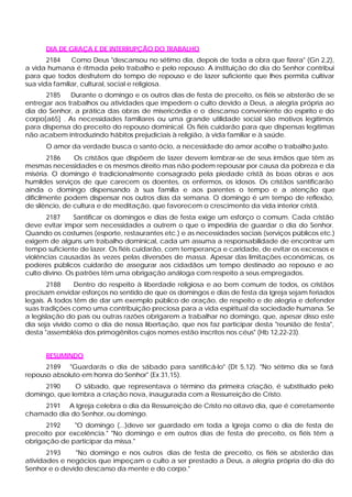 DIA DE GRAÇA E DE INTERRUPÇÃO DO TRABALHO
2184 Como Deus "descansou no sétimo dia, depois de toda a obra que fizera" (Gn 2,2),
a vida humana é ritmada pelo trabalho e pelo repouso. A instituição do dia do Senhor contribui
para que todos desfrutem do tempo de repouso e de lazer suficiente que lhes permita cultivar
sua vida familiar, cultural, social e religiosa.
2185 Durante o domingo e os outros dias de festa de preceito, os fiéis se absterão de se
entregar aos trabalhos ou atividades que impedem o culto devido a Deus, a alegria própria ao
dia do Senhor, a prática das obras de misericórdia e o descanso conveniente do espírito e do
corpo[a65] . As necessidades familiares ou uma grande utilidade social são motivos legítimos
para dispensa do preceito do repouso dominical. Os fiéis cuidarão para que dispensas legítimas
não acabem introduzindo hábitos prejudiciais à religião, à vida familiar e à saúde.
O amor da verdade busca o santo ócio, a necessidade do amor acolhe o trabalho justo.
2186 Os cristãos que dispõem de lazer devem lembrar-se de seus irmãos que têm as
mesmas necessidades e os mesmos direito mas não podem repousar por causa da pobreza e da
miséria. O domingo é tradicionalmente consagrado pela piedade cristã às boas obras e aos
humildes serviços de que carecem os doentes, os enfermos, os idosos. Os cristãos santificarão
ainda o domingo dispensando à sua família e aos parentes o tempo e a atenção que
dificilmente podem dispensar nos outros dias da semana. O domingo é um tempo de reflexão,
de silêncio, de cultura e de meditação, que favorecem o crescimento da vida interior cristã.
2187 Santificar os domingos e dias de festa exige um esforço o comum. Cada cristão
deve evitar impor sem necessidades a outrem o que o impediria de guardar o dia do Senhor.
Quando os costumes (esporte, restaurantes etc.) e as necessidades sociais (serviços públicos etc.)
exigem de alguns um trabalho dominical, cada um assuma a responsabilidade de encontrar um
tempo suficiente de lazer. Os fiéis cuidarão, com temperança e caridade, de evitar os excessos e
violências causadas às vezes pelas diversões de massa. Apesar das limitações econômicas, os
poderes públicos cuidarão de assegurar aos cidadãos um tempo destinado ao repouso e ao
culto divino. Os patrões têm uma obrigação análoga com respeito a seus empregados.
2188 Dentro do respeito à liberdade religiosa e ao bem comum de todos, os cristãos
precisam envidar esforços no sentido de que os domingos e dias de festa da Igreja sejam feriados
legais. A todos têm de dar um exemplo público de oração, de respeito e de alegria e defender
suas tradições como uma contribuição preciosa para a vida espiritual da sociedade humana. Se
a legislação do país ou outras razões obrigarem a trabalhar no domingo, que, apesar disso este
dia seja vivido como o dia de nossa libertação, que nos faz participar desta "reunião de festa",
desta "assembléia dos primogênitos cujos nomes estão inscritos nos céus" (Hb 12,22-23).
RESUMINDO
2189 "Guardarás o dia de sábado para santificá-lo" (Dt 5,12). "No sétimo dia se fará
repouso absoluto em honra do Senhor" (Ex 31,15).
2190 O sábado, que representava o término da primeira criação, é substituído pelo
domingo, que lembra a criação nova, inaugurada com a Ressurreição de Cristo.
2191 A Igreja celebra o dia da Ressurreição de Cristo no oitavo dia, que é corretamente
chamado dia do Senhor, ou domingo.
2192 "O domingo (...)deve ser guardado em toda a Igreja como o dia de festa de
preceito por excelência." "No domingo e em outros dias de festa de preceito, os fiéis têm a
obrigação de participar da missa."
2193 "No domingo e nos outros dias de festa de preceito, os fiéis se absterão das
atividades e negócios que impeçam o culto a ser prestado a Deus, a alegria própria do dia do
Senhor e o devido descanso da mente e do corpo."
 