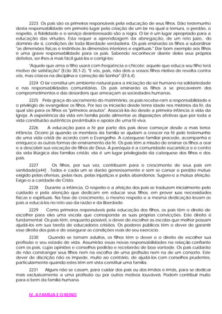 2223 Os pais são os primeiros responsáveis pela educação de seus filhos. Dão testemunho
desta responsabilidade em primeiro lugar pela criação de um lar no qual a ternura, o perdão, o
respeito, a fidelidade e o serviço desinteressado são a regra. O lar é um lugar apropriado para a
educação das virtudes. Esta requer a aprendizagem da abnegação, de um reto juízo, do
domínio de si, condições de toda liberdade verdadeira. Os pais ensinarão os filhos a subordinar
"as dimensões físicas e instintivas às dimensões interiores e espirituais." Dar bom exemplo aos filhos
é uma grave responsabilidade para os pais. Sabendo reconhecer diante deles seus próprios
defeitos, ser-lhes-á mais fácil guiá-los e corrigi-los:
"Aquele que ama o filho usará com freqüência o chicote; aquele que educa seu filho terá
motivo de satisfação" (Eclo 30,1-2). "E vós, pais, não deis a vossos filhos motivo de revolta contra
vós, mas criai-os na disciplina e correção do Senhor" (Ef 6,4).
2224 O lar constitui um ambiente natural para a iniciação do ser humano na solidariedade
e nas responsabilidades comunitárias. Os pais ensinarão os filhos a se precaverem dos
comprometimentos e das desordens que ameaçam as sociedades humanas.
2225 Pela graça do sacramento do matrimônio, os pais recebe-ram a responsabilidade e
o privilégio de evangelizar os filhos. Por isso os iniciarão desde tenra idade nos mistérios da fé, da
qual são para os filhos os "primeiros arautos". Associá-los-ão desde a primeira infância à vida da
Igreja. A experiência da vida em família pode alimentar as disposições afetivas que por toda a
vida constituirão autênticos preâmbulos e apoios de uma fé viva.
2226 A educação para a fé por parte dos pais deve começar desde a mais tenra
infância. Ocorre já quando os membros da família se ajudam a crescer na fé pelo testemunho
de uma vida cristã de acordo com o Evangelho. A catequese familiar precede, acompanha e
enriquece as outras formas de ensinamento da fé. Os pais têm a missão de ensinar os filhos a orar
e a descobrir sua vocação de filhos de Deus. A paróquia é a comunidade eucarística e o centro
da vida litúrgica das famílias cristãs; ela é um lugar privilegiado da catequese dos filhos e dos
pais.
2227 Os filhos, por sua vez, contribuem para o crescimento de seus pais em
santidade[a44] . Todos e cada um se darão generosamente e sem se cansar o perdão mútuo
exigido pelas ofensas, pelas rixas, pelas injustiças e pelos abandonos. Sugere-o a mútua afeição.
Exige-o a caridade de Cristo.
2228 Durante a infância, O respeito e a afeição dos pais se traduzem inicialmente pelo
cuidado e pela atenção que dedicam em educar seus filhos, em prover suas necessidades
físicas e espirituais. Na fase de crescimento, o mesmo respeito e a mesma dedicação levam os
pais a educá-los no reto uso da razão e da liberdade.
2229 Como primeiros responsáveis pela educação dos filhos, os pais têm o direito de
escolher para eles uma escola que corresponda as suas próprias convicções. Este direito é
fundamental. Os pais têm, enquanto possível, o dever de escolher as escolas que melhor possam
ajudá-los em sua tarefa de educadores cristãos. Os poderes públicos têm o dever de garantir
esse direito dos pais e de assegurar as condições reais de seu exercício.
2230 Quando se tornam adultos, os filhos têm o dever e o direito de escolher sua
profissão e seu estado de vida. Assumirão essas novas responsabilidades na relação confiante
com os pais, cujas opiniões e conselhos pedirão e receberão de boa vontade. Os pais cuidarão
de não constranger seus filhos nem na escolha de uma profissão nem na de um consorte. Este
dever de discrição não os impede, muito ao contrário, de ajudá-los com conselhos prudentes,
particularmente quando estes têm em vista constituir uma família.
2231 Alguns não se casam, para cuidar dos pais ou dos irmãos e irmãs, para se dedicar
mais exclusivamente a uma profissão ou por outros motivos louváveis. Podem contribuir muito
para o bem da família humana.
IV. A FAMÍLIA E O REINO
 